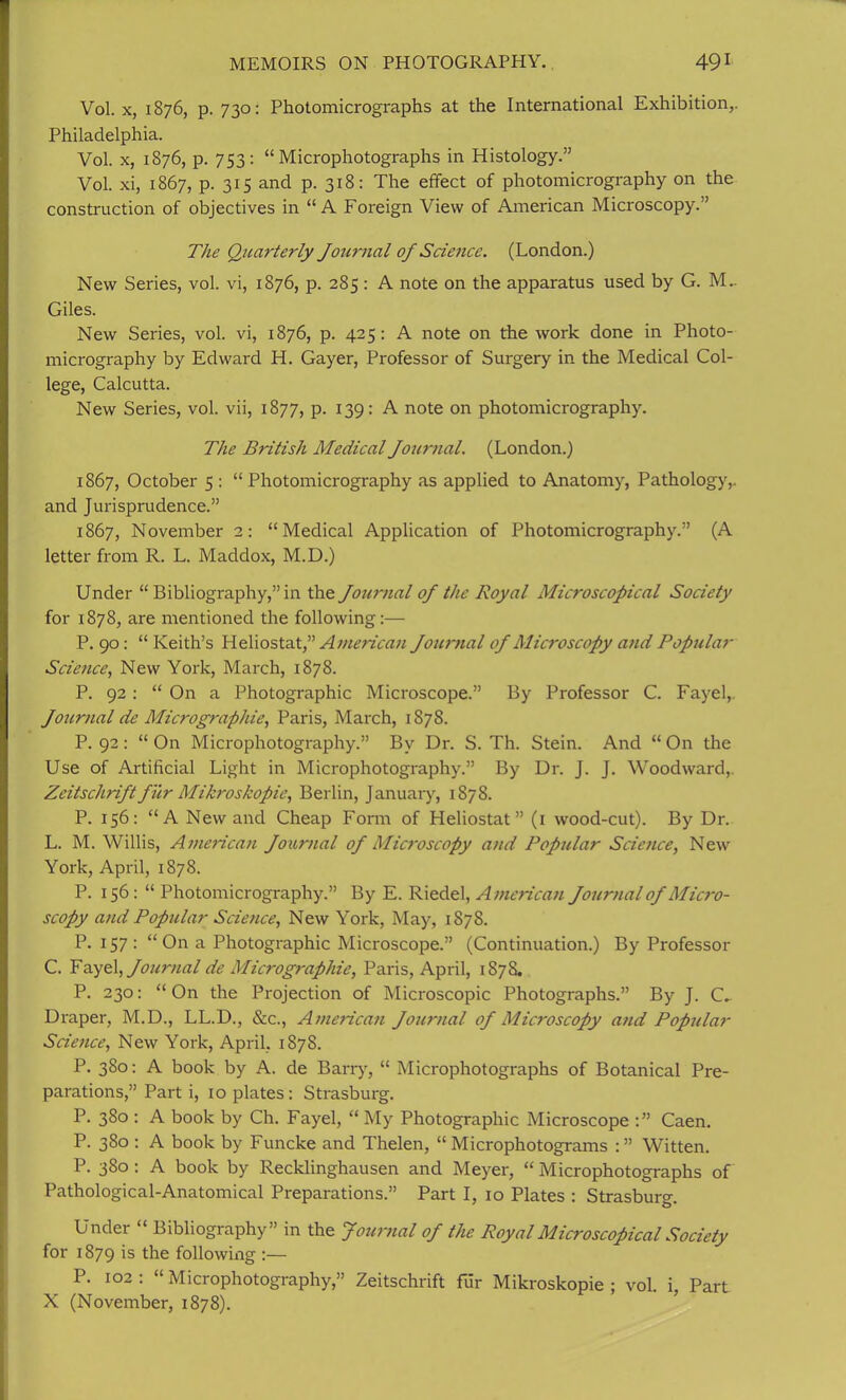 Vol. x, 1876, p. 730: Photomicrographs at the International Exhibition,. Philadelphia. Vol. x, 1876, p. 753: “Microphotographs in Histology.” Vol. xi, 1867, p. 315 and p. 318: The effect of photomicrography on the construction of objectives in “A Foreign View of American Microscopy.” The Quarterly Journal of Science. (London.) New Series, vol. vi, 1876, p. 285 : A note on the apparatus used by G. M.. Giles. New Series, vol. vi, 1876, p. 425: A note on the work done in Photo- micrography by Edward H. Gayer, Professor of Surgery in the Medical Col- lege, Calcutta. New Series, vol. vii, 1877, p. 139: A note on photomicrography. The British Medical Journal. (London.) 1867, October 5 : “Photomicrography as applied to Anatomy, Pathology,, and Jurisprudence.” 1867, November 2: “Medical Application of Photomicrography.” (A letter from R. L. Maddox, M.D.) Under “Bibliography,” in the Journal oj the Royal Microscopical Society for 1878, are mentioned the following:— P. 90: “ Keith’s Heliostat,” American Journal oj Microscopy and Popular Scietice, New York, March, 1878. P. 92: “ On a Photographic Microscope.” By Professor C. Fayel, Journal de Micrographie, Paris, March, 1S78. P. 92 : “ On Microphotography.” By Dr. S. Th. Stein. And “ On the Use of Artificial Light in Microphotography.” By Dr. J. J. Woodward, Zeitschrift fur Mikroskopie, Berlin, January, 1878. P. 156: “A New and Cheap Form of Heliostat” (1 wood-cut). By Dr. L. M. Willis, American Journal oj Microscopy and Popular Science, New York, April, 187S. P. 156: “ Photomicrography.” By E. Riedel, American Journal of Micro- scopy and Popular Science, New York, May, 1S78. P. 157: “On a Photographic Microscope.” (Continuation.) By Professor C. Fayel, Journal de Micrographie, Paris, April, 1878. P. 230: “ On the Projection of Microscopic Photographs.” By J. C^ Draper, M.D., LL.D., &c., American Journal of Microscopy and Popular Science, New York, April. 1878. P. 380: A book by A. de Barry, “ Microphotographs of Botanical Pre- parations,” Part i, 10 plates : Strasburg. P. 380 : A book by Ch. Fayel, “ My Photographic Microscope Caen. P. 380 : A book by Funcke and Thelen, “Microphotograms Witten. P. 380 : A book by Recklinghausen and Meyer, “ Microphotographs of Pathological-Anatomical Preparations.” Part I, 10 Plates : Strasburg. Under “ Bibliography” in the Journal of the Royal Microscopical Society for 1879 is the following :— P. 102: “Microphotography,” Zeitschrift fur Mikroskopie; vol. i, Part X (November, 1878).