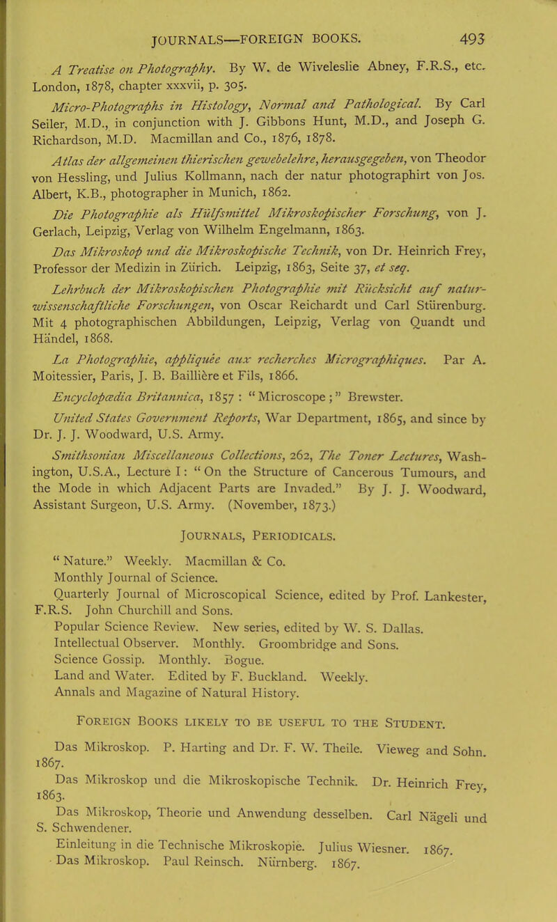 A Treatise on Photography. By W. de Wiveleslie Abney, F.R.S., etc. London, 1878, chapter xxxvii, p. 305. Micro-Photographs in Histology, Normal and Pathological. By Carl Seiler, M.D., in conjunction with J. Gibbons Hunt, M.D., and Joseph G. Richardson, M.D. Macmillan and Co., 1876, 1878. Atlas der allgemeinen thierischen gewebelehre, heransgegebe?i, von Theodor von Hessling, und Julius Kollmann, nach der natur photographirt von Jos. Albert, K.B., photographer in Munich, 1862. Die Photographic als HYilfsmittel Mikroskopischer Forschung, von J. Gerlach, Leipzig, Verlag von Wilhelm Engelmann, 1863. Das Mikroskop und die Mikroskopische Technik, von Dr. Heinrich Frey, Professor der Medizin in Zurich. Leipzig, 1863, Seite 37, et seq. Lehrbuch der Mikroskopischen Photographie mit RYicksicht auf natur- wissenschaftliche Forschungen, von Oscar Reichardt und Carl Stiirenburg. Mit 4 photographischen Abbildungen, Leipzig, Verlag von Quandt und Handel, 1868. La Photographie, appliquee aux recherches Micrographiques. Par A. Moitessier, Paris, J. B. Bailliere et Fils, 1866. Encyclopcedia Britannica, 1857: “Microscope;” Brewster. United States Government Reports, War Department, 1865, and since by Dr. J. J. Woodward, U.S. Army. Smithsonian Miscellaneous Collections, 262, The Toner Lectures, Wash- ington, U.S.A., Lecture I: “On the Structure of Cancerous Tumours, and the Mode in which Adjacent Parts are Invaded.” By J. J. Woodward, Assistant Surgeon, U.S. Army. (November, 1873.) Journals, Periodicals. “ Nature.” Weekly. Macmillan & Co. Monthly Journal of Science. Quarterly Journal of Microscopical Science, edited by Prof. Lankester, F.R.S. John Churchill and Sons. Popular Science Review. New series, edited by W. S. Dallas. Intellectual Observer. Monthly. Groombridge and Sons. Science Gossip. Monthly. Bogue. Land and Water. Edited by F. Buckland. Weekly. Annals and Magazine of Natural History. Foreign Books likely to be useful to the Student. Das Mikroskop. P. Harting and Dr. F. W. Theile. Viewer and Sohn 1867. Das Mikroskop und die Mikroskopische Technik. Dr. Heinrich Frev 1863. Das Mikroskop, Theorie und Anwendung desselben. Carl Nageli und S. Schwendener. Einleitung in die Technische Mikroskopie. Julius Wiesner. 1867 Das Mikroskop. Paul Reinsch. Nurnberg. 1867.