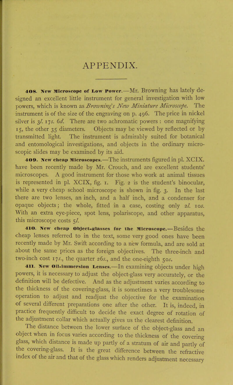 APPENDIX. 408. New Microscope of Low Power.—Mr. Browning has lately de- signed an excellent little instrument for general investigation with low powers, which is known as Brownings New Miniature Microscope- The instrument is of the size of the engraving on p. 496. The price in nickel silver is 3/. 17s. 6d. There are two achromatic powers : one magnifying 15, the other 35 diameters. Objects may be viewed by reflected or by transmitted light. The instrument is admirably suited for botanical and entomological investigations, and objects in the ordinary micro- scopic slides may be examined by its aid. 409. New clicnp Microscopes.—The instruments figured in pi. XCIX. have been recently made by Mr. Crouch, and are excellent students’ microscopes. A good instrument for those who work at animal tissues is represented in pi. XCIX, fig. 1. Fig. 2 is the student’s binocular, while a very cheap school microscope is shown in fig. 3. In the last there are two lenses, an inch, and a half inch, and a condenser for opaque objects; the whole, fitted in a case, costing only 2/. ioj. With an extra eye-piece, spot lens, polariscope, and other apparatus, this microscope costs 5/. 410. New' cheap Object-glasses for the Microscope.—Besides the cheap lenses referred to in the text, some very good ones have been recently made by Mr. Swift according to a new formula, and are sold at about the same prices as the foreign objectives. The three-inch and two-inch cost 17s., the quarter 26^., and the one-eighth 50^. 411. New Oil-immersion Lenses.—In examining objects under high powers, it is necessary to adjust the object-glass very accurately, or the definition will be defective. And as the adjustment varies according to the thickness of the covering-glass, it is sometimes a very troublesome operation to adjust and readjust the objective for the examination of several different preparations one after the other. It is, indeed, in practice frequently difficult to decide the exact degree of rotation of the adjustment collar which actually gives us the clearest definition. The distance between the lower surface of the object-glass and an object when in focus varies according to the thickness of the covering glass, which distance is made up partly of a stratum of air and partly of the covering-glass. It is the great difference between the refractive index of the air and that of the glass which renders adjustment necessary
