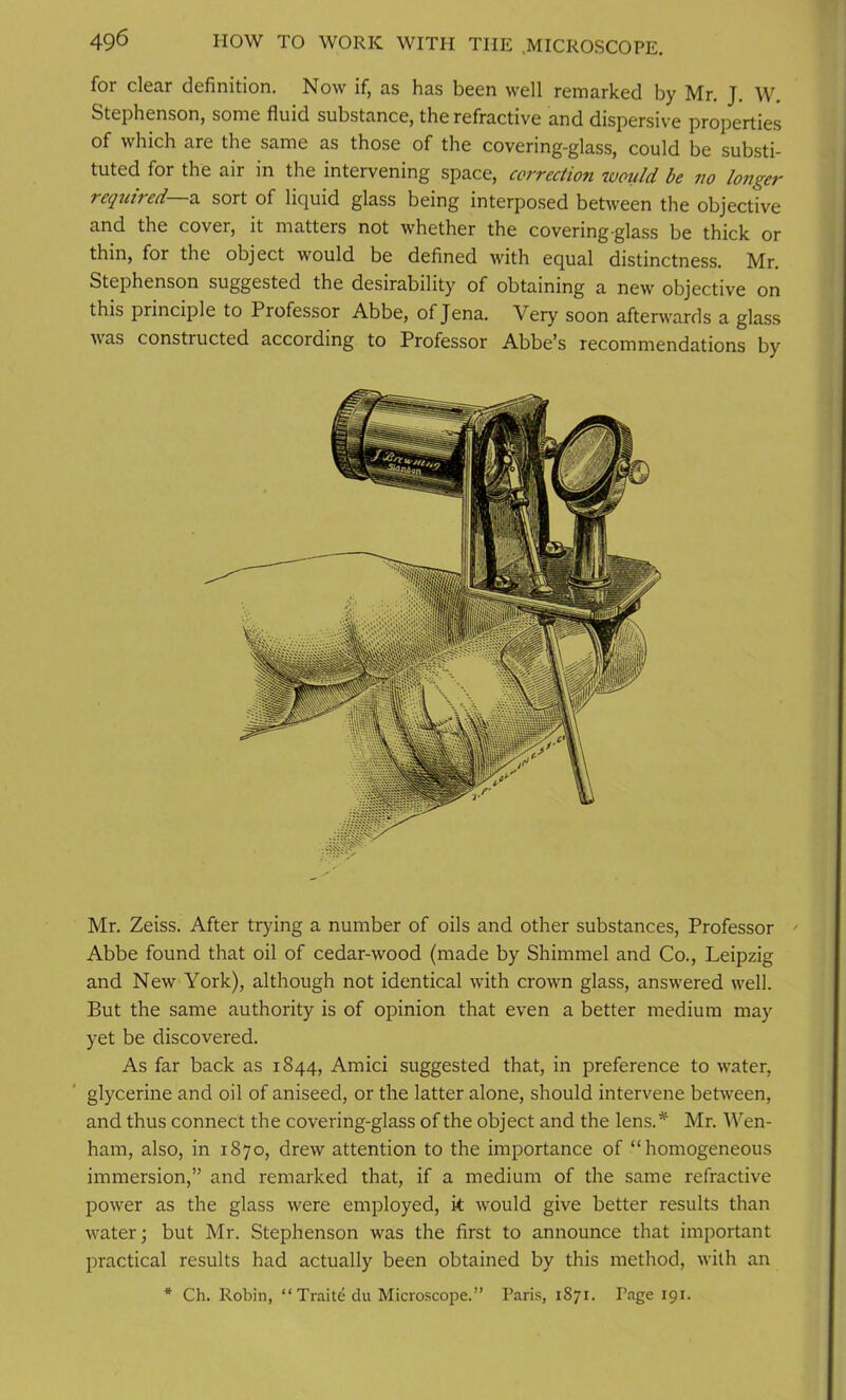 for clear definition. Now if, as has been well remarked by Mr. J. W. Stephenson, some fluid substance, the refractive and dispersive properties of which are the same as those of the covering-glass, could be substi- tuted for the air in the intervening space, correction would be no longer required—,a sort of liquid glass being interposed between the objective and the cover, it matters not whether the covering glass be thick or thin, for the object would be defined with equal distinctness. Mr. Stephenson suggested the desirability of obtaining a new objective on this principle to Professor Abbe, of Jena. Very soon afterwards a glass was constructed according to Professor Abbe’s recommendations by Mr. Zeiss. After trying a number of oils and other substances, Professor - Abbe found that oil of cedar-wood (made by Shimmel and Co., Leipzig and New York), although not identical with crown glass, answered well. But the same authority is of opinion that even a better medium may yet be discovered. As far back as 1844, Amici suggested that, in preference to water, glycerine and oil of aniseed, or the latter alone, should intervene between, and thus connect the covering-glass of the object and the lens.* Mr. Wen- ham, also, in 1870, drew attention to the importance of “homogeneous immersion,” and remarked that, if a medium of the same refractive power as the glass were employed, it would give better results than water; but Mr. Stephenson was the first to announce that important practical results had actually been obtained by this method, with an * Ch. Robin, “ Traite du Microscope.” Paris, 1871. Page 191.