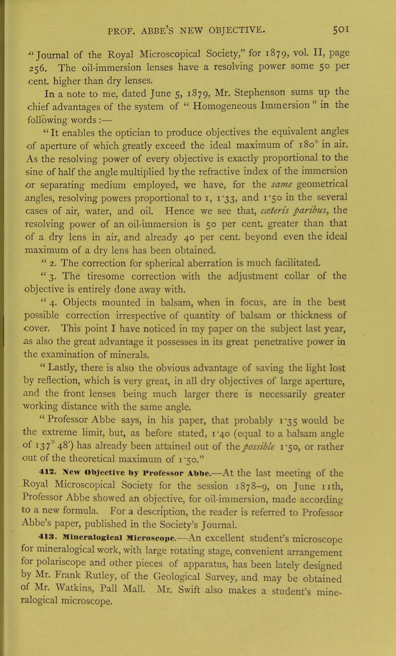 u Journal of the Royal Microscopical Society,” for 1879, vol. II, page 256. The oil-immersion lenses have a resolving power some 5° Per ■cent, higher than dry lenses. In a note to me, dated June 5, 1879, Mr. Stephenson sums up the chief advantages of the system of “ Homogeneous Immersion ” in the following words:— “It enables the optician to produce objectives the equivalent angles of aperture of which greatly exceed the ideal maximum of 180° in air. As the resolving power of every objective is exactly proportional to the •sine of half the angle multiplied by the refractive index of the immersion ■or separating medium employed, we have, for the same geometrical angles, resolving powers proportional to 1, i'33, and 1*50 in the several cases of air, water, and oil. Hence we see that, ceeteris paribus, the resolving power of an oil-immersion is 50 per cent, greater than that of a dry lens in air, and already 40 per cent, beyond even the ideal maximum of a dry lens has been obtained. “ 2. The correction for spherical aberration is much facilitated. “ 3. The tiresome correction with the adjustment collar of the objective is entirely done away with. “ 4. Objects mounted in balsam, when in focus, are in the best possible correction irrespective of quantity of balsam or thickness of cover. This point I have noticed in my paper on the subject last year, as also the great advantage it possesses in its great penetrative power in the examination of minerals. “ Lastly, there is also the obvious advantage of saving the light lost by reflection, which is very great, in all dry objectives of large aperture, and the front lenses being much larger there is necessarily greater working distance with the same angle. “ Professor Abbe says, in his paper, that probably 1*35 would be the extreme limit, but, as before stated, i'4o (equal to a balsam angle °f T37° 48') has already been attained out of the possible 1*50, or rather out of the theoretical maximum of i'5o.” 412. New Objective by Professor Abbe.—At the last meeting of the Royal Microscopical Society for the session 1878-9, on June nth, Professor Abbe showed an objective, for oil-immersion, made according to a new formula. For a description, the reader is referred to Professor Abbe’s paper, published in the Society’s Journal. 413. Mineraiogicai Microscope.—An excellent student’s microscope for mineralogical work, with large rotating stage, convenient arrangement for polariscope and other pieces of apparatus, has been lately designed by Mr. Frank Rutley, of the Geological Survey, and may be obtained of Mr. Watkins, Pall Mall. Mr. Swift also makes a student’s mine- ralogical microscope.