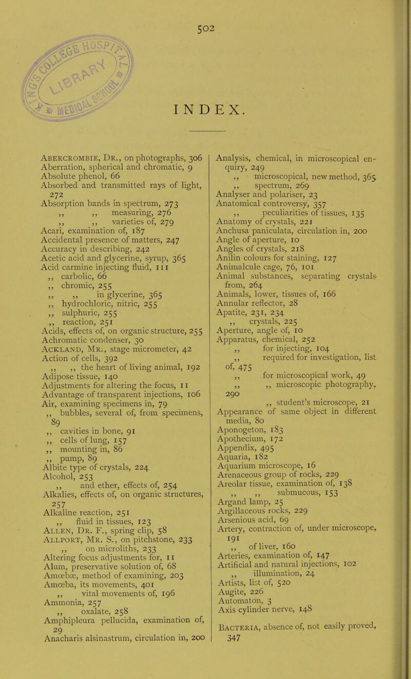 INDEX. Abercrombie, Dr., on photographs, 306 Aberration, spherical and chromatic, 9 Absolute phenol, 66 Absorbed and transmitted rays of light, 272 Absorption bands in spectrum, 273 ,, ,, measuring, 276 ,, ,, varieties of, 279 Acari, examination of, 187 Accidental presence of matters, 247 Accuracy in describing, 242 Acetic acid and glycerine, syrup, 365 Acid carmine injecting fluid, 111 ,, carbolic, 66 ,, chromic, 255 ,, ,, in glycerine, 365 ,, hydrochloric, nitric, 255 ,, sulphuric, 255 ,, reaction, 251 Acids, effects of, on organic structure, 255 Achromatic condenser, 30 Ackland, Mr., stage micrometer, 42 Action of cells, 392 ,, ,, the heart of living animal, 192 Adipose tissue, 140 Adjustments for altering the focus, 11 Advantage of transparent injections, 106 Air, examining specimens in, 79 ,, bubbles, several of, from specimens, 89 ,, cavities in bone, 91 ,, cells of lung, 157 ,, mounting in, 86 ,, pump, 89 Albite type of crystals, 224 Alcohol, 233 ,, and ether, effects of, 254 Alkalies, effects of, on organic structures, 257 Alkaline reaction, 251 ,, fluid in tissues, 123 Allen, Dr. F., spring clip, 58 Allport, Mr. S., on pitchstone, 233 ,, on microliths, 233 Altering focus adjustments for, 11 Alum, preservative solution of, 68 Amoebic, method of examining, 203 Amceba, its movements, 401 ,, vital movements of, 196 Ammonia, 257 ,, oxalate, 258 Amphipleura pellucida, examination of, 29 Anacharis alsinastrum, circulation in, 200 Analysis, chemical, in microscopical en- quiry, 249 ,, microscopical, new method, 365 ,, spectrum, 269 Analyser and polariser, 23 Anatomical controversy, 357 ,, peculiarities of tissues, 133 Anatomy of crystals, 22 j Anchusa paniculata, circulation in, 200 Angle of aperture, 10 Angles of crystals, 218 Anilin colours for staining, 127 Animalcule cage, 76, 101 Animal substances, separating crystals- from, 264 Animals, lower, tissues of, 166 Annular reflector, 28 Apatite, 231, 234 ,, crystals, 225 Aperture, angle of, 10 Apparatus, chemical, 232 ,, for injecting, 104 ,, required for investigation, list of, 475 ,, for microscopical work, 49 ,, ,, microscopic photography, 290 ,, student’s microscope, 21 Appearance of same object in different media, 80 Aponogeton, 183 Apothecium, 172 Appendix, 495 Aquaria, 182 Aquarium microscope, 16 Arenaceous group of rocks, 229 Areolar tissue, examination of, 138 ,, ,, submucous, 153 Argand lamp, 25 Argillaceous rocks, 229 Arsenious acid, 69 Artery, contraction of, under microscope, 191 ,, of liver, 160 Arteries, examination of, 147 Artificial and natural injections, 102 ,, illumination, 24 Artists, list of, 520 Augite, 226 Automaton, 3 Axis cylinder nerve, 148 Bacteria, absence of, not easily proved, 347