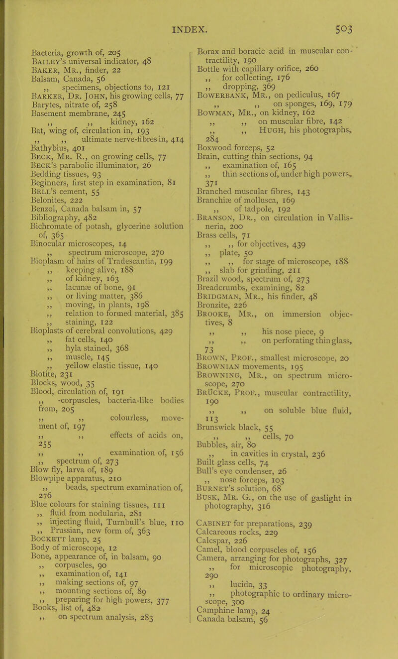 Bacteria, growth of, 205 Bailey’s universal indicator, 48 Baker, Mr., finder, 22 Balsam, Canada, 56 ,, specimens, objections to, 121 Barker, Dr. John, his growing cells, 77 Barytes, nitrate of, 258 Basement membrane, 245 ,, ,, kidney, 162 Bat, wing of, circulation in, 193 ,, ,, ultimate nerve-fibres in, 414 Bathybius, 401 Beck, Mr. R., on growing cells, 77 Beck’s parabolic illuminator, 26 Bedding tissues, 93 Beginners, first step in examination, 81 Bell’s cement, 55 Belonites, 222 Benzol, Canada balsam in, 57 Bibliography, 482 Bichromate of potash, glycerine solution of, 365 Binocular microscopes, 14 ,, spectrum microscope, 270 Bioplasm of hairs of Tradescantia, 199 ,, keeping alive, 188 ,, of kidney, 163 ,, lacunae of bone, 91 ,, or living matter, 386 ,, moving, in plants, 198 ,, relation to formed material, 385 ,, staining, 122 Bioplasts of cerebral convolutions, 429 ,, fat cells, 140 ,, hyla stained, 368 ,, muscle, 145 ,, yellow elastic tissue, 140 Biotite, 231 Blocks, wood, 35 Blood, circulation of, 191 ,, -corpuscles, bacteria-like bodies from, 205 ,, ,, colourless, move- ment of, 197 ,, ,, effects of acids on, 255 ,, ,, examination of, 156 ,, spectrum of, 273 Blow fly, larva of, 189 Blowpipe apparatus, 210 ,, beads, spectrum examination of, 276 Blue colours for staining tissues, III ,, fluid from nodularia, 281 ,, injecting fluid, Turnbull’s blue, no ,, Prussian, new form of, 363 Bockett lamp, 25 Body of microscope, 12 Bone, appearance of, in balsam, 90 ,, corpuscles, 90 ,, examination of, 141 ,, making sections of, 97 ,, mounting sections of, 89 ,, preparing for high powers, 377 Books, list of, 482 ,, on spectrum analysis, 283 Borax and boracic acid in muscular con- tractility, 190 Bottle with capillary orifice, 260 ,, for collecting, 176 ,, dropping, 369 Bowerbank, Mr., on pediculus, 167 ,, ,, on sponges, 169, 179 Bowman, Mr., on kidney, 162 ,, ,, on muscular fibre, 142 ,, ,, Hugh, his photographs, 284 Boxwood forceps, 52 Brain, cutting thin sections, 94 ,, examination of, 165 ,, thin sections of, under high powers, 37i Branched muscular fibres, 143 Branchiie of mollusca, 169 ,, of tadpole, 192 Branson, Dr., on circulation in Vallis- neria, 200 Brass cells, 71 ,, ,, for objectives, 439 ,, plate, 50 ,, ,, for stage of microscope, 18S ,, slab for grinding, 211 Brazil wood, spectrum of, 273 Breadcrumbs, examining, 82 Bridgman, Mr., his finder, 48 Bronzite, 226 Brooke, Mr., on immersion objec- tives, 8 ,, ,, his nose piece, 9 ,, ,, on perforating thin glass, 73 Brown, Prof., smallest microscope, 20 Brownian movements, 195 Browning, Mr., on spectrum micro- scope, 270 Brucke, Prof., muscular contractility, 190 ,, ,, on soluble blue fluid, 113 Brunswick black, 55 ,, ,, cells, 70 Bubbles, air, 80 ,, in cavities in crystal, 236 Built glass cells, 74 Bull’s eye condenser, 26 ,, nose forceps, 103 Burnet’s solution, 68 Busk, Mr. G., on the use of gaslight in photography, 316 Cabinet for preparations, 239 Calcareous rocks, 229 Calcspar, 226 Camel, blood corpuscles of, 156 Camera, arranging for photographs, 327 ,, for microscopic photography, 290 „ lucida, 33 ,, photographic to ordinary micro- scope, 300 Camphine lamp, 24 Canada balsam, 56