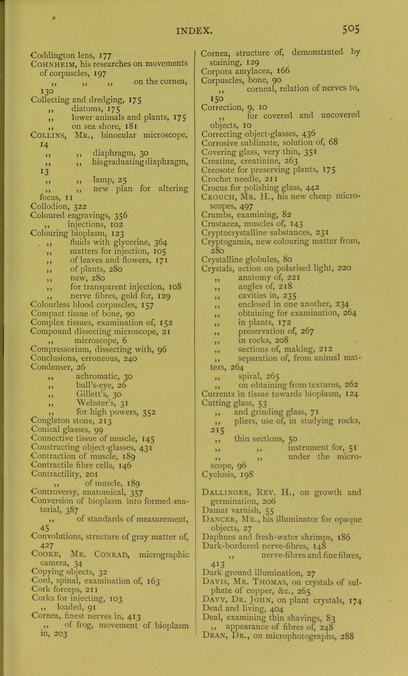 Coddington lens, 177 Cohnheim, his researches on movements of corpuscles, 197 ,, ,, ,, on the cornea, 130 Collecting and dredging, 175 ,, diatoms, 175 ,, lower animals and plants, 175 ,, on sea shore, 181 Collins, Mr., binocular microscope, 14 ,, ,, diaphragm, 30 ,, ,, hisgraduatingdiaphragm, 13 ,, ,, lamp, 25 ,, ,, new plan for altering focus, 11 Collodion, 322 Coloured engravings, 356 ,, injections, 102 Colouring bioplasm, 123 , ,, fluids with glycerine, 364 ,, matters for injection, 105 ,, of leaves and flowers, 171 ,, of plants, 280 ,, new, 280 ,, for transparent injection, 108 ,, nerve fibres, gold for, 129 Colourless blood corpuscles, 157 Compact tissue of bone, 90 Complex tissues, examination of, 152 Compound dissecting microscope, 21 ,, microscope, 6 Compressorium, dissecting with, 96 Conclusions, erroneous, 240 Condenser, 26 ,, achromatic, 30 ,, bull’s-eye, 26 ,, Gillett’s, 30 ,, Webster’s, 31 ,, for high powers, 352 Congleton stone, 213 Conical glasses, 99 Connective tissue of muscle, 145 Constructing object-glasses, 431 Contraction of muscle, 189 Contractile fibre cells, 146 Contractility, 201 ,, of muscle, 189 Controversy, anatomical, 357 Conversion of bioplasm into formed ma- terial, 387 ,, of standards of measurement, 45 Convolutions, structure of gray matter of, 427 Cooke, Mr. Conrad, micrographic camera, 34 Copying objects, 32 ■Cord, spinal, examination of, 163 ■Cork forceps, 211 Corks for injecting, 103 ,, loaded, 91 Cornea, finest nerves in, 413 ,, of frog, movement of bioplasm in, 203 Cornea, structure of, demonstrated by staining, 129 Corpora amylacea, 166 Corpuscles, bone, 90 ,, corneal, relation of nerves to, 150 Correction, 9, 10 ,, for covered and uncovered objects, 10 Correcting object-glasses, 436 Corrosive sublimate, solution of, 68 Covering glass, very thin, 351 Creatine, creatinine, 263 Creosote for preserving plants, 175 Crochet needle, 211 Crocus for polishing glass, 442 Crouch, Mr. H., his new cheap micro- scopes, 497 Crumbs, examining, 82 Crustacea, muscles of, 143 Cryptocrystalline substances, 231 Cryptogamia, new colouring matter from, 280 Crystalline globules, 80 Crystals, action on polarised light, 220 ,, anatomy of, 221 ,, angles of, 218 ,, cavities in, 235 ,, enclosed in one another, 234 ,, obtaining for examination, 264 ,, in plants, 172 ,, preservation of, 267 ,, in rocks, 208 ,, sections of, making, 212 ,, separation of, from animal mat- ters, 264 ,, spiral, 265 ,, on obtaining from textures, 262 Currents in tissue towards bioplasm, 124 Cutting glass, 53 ,, and grinding glass, 71 ,, pliers, use of, in studying rocks, 2I5 ,, thin sections, 50 ,, ,, instrument for, 51 ,, ,, under the micro- scope, 96 Cyclosis, 198 Dallinger, Rev. H., on growth and germination, 206 Damar varnish, 55 Dancer, Mr., his illuminator for opaque objects, 27 Daphnes and fresh-water shrimps, 186 Dark-bordered nerve-fibres, 148 ,, nerve-fibres and fine fibres, 413 Dark ground illumination, 27 Davis, Mr. Thomas, on crystals of sul- phate of copper, &c., 265 Davy, Dr. John, on plant crystals, 174 Dead and living, 404 Deal, examining thin shavings, 83 ,, appearance of fibres of, 248 Dean, Dr., on microphotographs, 288