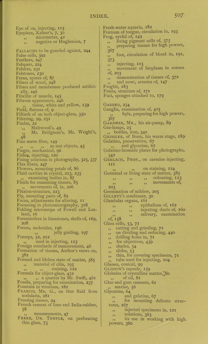 Eye of ox, injecting, 115 Eyepiece, Kelner’s, 7, 30 ,, micrometer, 42 ,, negative or Hughenian, 7 Fallacies to be guarded against, 244 False cells, 392 Feathers, 247 Felspars, 224 Felsites, 231 Felstones, 230 Ferns, spores of, 87 Fibres of wood, 248 Fibres and membranes produced artifici- ally, 246 Fibrillae of muscle, 145 Fibrous appearance, 246 ,, tissue, white and yellow, 139 Field, flatness of, 9 Fiftieth of an inch object-glass, 350 Filtering, 99, 251 Finder, 22 ,, Maltwood’s, 49 ,, Mr. Bridgman’s, Mr. Wright’s, 48 Fine nerve fibre, 149 ,, ,, ,, as test objects, 43 Finger, mechanical, 96 Fishes, injecting, 120 Fixing solutions in photography, 325, 337 Flax fibres, 247 Flowers, mounting petals of, 86 Fluid cavities in crystal, 223, 235 ,, examining bodies in, 87 Fluids for examining tissues, 85 ,, movements of, in, 206 Fluxion-structure, 223 Fly, mounting parts of, 89 Focus, adjustments for altering, 11 Focussing in photomicrography, 318 Folding microscope of Powell and Lea- land, 16 Foraminifera in limestones, shells of, 169, 208 Forces, molecular, 196 ,, jelly guiding, 197 Forceps, 52, 212 ,, used in injecting, 123 Foreign standards of measurement, 46 Formation of tissues, Author’s views on, 382 Formed and lifeless state of matter, 385 ,, material of cilia, 195 ,, ,, staining, 122 Formula for object-glass, 452 ,, ,, a quarter by Mr. Swift, 461 Fossils, preparing for examination, 237 Fountain in vivarium, 182 Francis, Mr. G., on blue fluid from nodularia, 281 Freezing tissues, 94 French cement of lime and India-rubber, 58 ,, measurements, 47 Frere, Dr. Temple, on perforating thin glass, 73 Fresh-water aquaria, 182 Frsenum of tongue, circulation in, 193 Frog, eyelid of, 149 ,, living pigment cells of, 375 ,, preparing tissues for high powers,. 367 ,, foot, circulation of blood in, 191, 373 ,, injecting, 115 ,, movement of bioplasm in cornea of, 203 ,, demonstration of tissues of, 372 ,, and newt, arteries of, 147 Frogbit, 183 Fruits, structure of, 171 Fuci, sponges attached to, 179 Gabbro, 234 Ganglia, examination of, 415 ,, hyla, preparing for high powers,. 367 Gardner, Mr., his air-pump, 89 Gas-lamps, 25 ,, bottles, iron, 340 Geissler, of Bonn, his warm stage, 189' Gelatine, preservative, 67 ,, and glycerine, 67 Gelatino-bromide plates for photographs, 342 Gerlach, Prof., on carmine injecting, hi ,, ,, on staining, 124 Germinal or living state of matter, 385 ,, ,, ,, colouring, 123 ,, ,, ,, movements of, 203 Germination of mildew, 205 Gillett’s condenser, 30 Glandular organs, 161 ,, ,, epithelium of, 162 ,, ,, injecting ducts of, 16O' ,, ,, salivary, examination of, 158 Glass cells, 53, 71 ,, cutting and grinding, 71 ,, on dividing and reducing, 440 ,, drilling holes in, 71 ,, for objectives, 439 ,, shades, 54 ,, slides, 53 ,, thin, for covering specimens, 71 ,, tube used for injecting, 104 Glasses, conical, 99 Glisson’s capsule, 159 Globules of crystalline matter,'80 ,, of oil, 81 Glue and gum cements, 61 ,, marine, 56 Glycerine, 64 ,, and gelatine, 67 ,, for mounting delicate struc- tures, 167 ,, injected specimens in, 121 ,, solutions, 363 ,, its use in working with high powers, 360