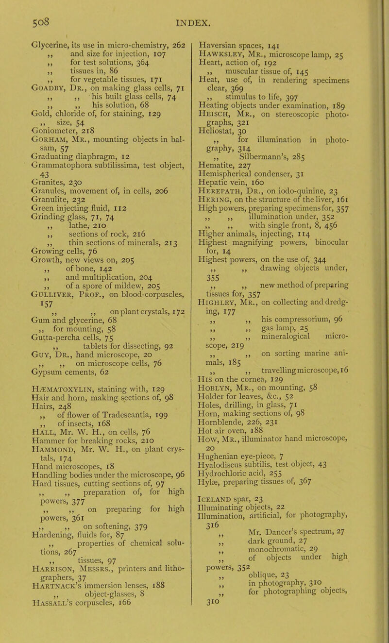 Glycerine, its use in micro-chemistry, 262 ,, and size for injection, 107 ,, for test solutions, 364 ,, tissues in, 86 ,, for vegetable tissues, 171 Goadby, Dr., on making glass cells, 71 ,, ,, his built glass cells, 74 ,, ,, his solution, 68 Gold, chloride of, for staining, 129 „ _ size, 54 Goniometer, 218 Gorham, Mr., mounting objects in bal- sam, 57 Graduating diaphragm, 12 Grammatophora subtilissima, test object, 43 Granites, 230 Granules, movement of, in cells, 206 Granulite, 232 Green injecting fluid, 112 Grinding glass, 71, 74 ,, lathe, 210 ,, sections of rock, 216 ,, thin sections of minerals, 213 Growing cells, 76 Growth, new views on, 205 ,, of bone, 142 ,, and multiplication, 204 ,, of a spore of mildew, 205 Gulliver, Prof., on blood-corpuscles, 157 ,, ,, on plant crystals, 172 Gum and glycerine, 68 ,, for mounting, 58 Gutta-percha cells, 75 ,, tablets for dissecting, 92 Guy, Dr., hand microscope, 20 ,, ,, on microscope cells, 76 Gypsum cements, 62 Hematoxylin, staining with, 129 Hair and horn, making sections of, 98 Hairs, 248 ,, of flower of Tradescantia, 199 ,, of insects, 168 Hall, Mr. W. H., on cells, 76 Hammer for breaking rocks, 210 Hammond, Mr. W. H., on plant crys- tals, 174 Hand microscopes, 18 Handling bodies under the microscope, 96 Hard tissues, cutting sections of, 97 ,, ,, preparation of, for high powers, 377 ,, ,, on preparing for high powers, 361 ,, ,, on softening, 379 Hardening, fluids for, 87 ,, properties of chemical solu- tions, 267 ,, tissues, 97 Harrison, Messrs., printers and litho- graphers, 37 PIartnack’s immersion lenses, 188 ,, object-glasses, 8 Hassall’s corpuscles, 166 Haversian spaces, 141 IIawksley, Mr., microscope lamp, 25 Heart, action of, 192 ,, muscular tissue of, 145 Pleat, use of, in rendering specimens clear, 369 ,, stimulus to life, 397 Heating objects under examination, 189 Heisch, Mr., on stereoscopic photo- graphs, 321 Heliostat, 30 ,, for illumination in photo- graphy, 314 ,, Silbermann’s, 285 Hematite, 227 Hemispherical condenser, 31 Hepatic vein, 160 Herepath, Dr., on iodo-quinine, 23 Hering, on the structure of the liver, 161 High powers, preparing specimens for, 357 ,, ,, illumination under, 352 ,, ,, with single front, 8, 456 Higher animals, injecting, 114 Highest magnifying powers, binocular for, 14 Highest powers, on the use of, 344 ,, ,, drawing objects under, 355 ,, ,, new method of preparing tissues for, 357 Highley, Mr., on collecting and dredg- ing, 177 . ,, ,, his compressorium, 96 ,, „ gas lamp, 25 ,, ,, mineralogical micro- scope, 219 ,, ,, on sorting marine ani- mals, 185 ,, ,, travelling microscope, 16 His on the cornea, 129 Hoblyn, Mr., on mounting, 58 Holder for leaves, &c., 52 Holes, drilling, in glass, 71 Horn, making sections of, 98 Hornblende, 226, 231 Hot air oven, 188 How, Mr. , illuminator hand microscope, 20 Hughenian eye-piece, 7 Hyalodiscus subtilis, test object, 43 Plydrochloric acid, 255 Hylae, preparing tissues of, 367 Iceland spar, 23 Illuminating objects, 22 Illumination, artificial, for photography, 316 ,, Mr. Dancer’s spectrum, 27 ,, dark ground, 27 ,, monochromatic, 29 J( of objects under high powers, 352 ,, oblique, 23 ,, in photography, 310 ,, for photographing objects, 310
