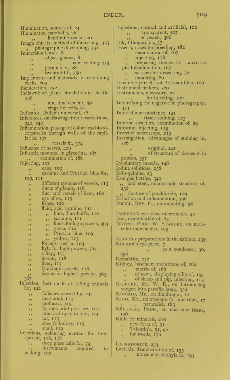 Illumination, sources of, 24 Illuminator, parabolic, 26 ,, hand microscope, 20 Image objects, method of increasing, 355 ,, photographic developing, 331 Immersion lenses, 8, ,, object-glasses, 8 „ ,, constructing, 435 ,, paraboloid, 28 ,, twenty-fifth, 350 Implements and materials for examining rocks, 209 Incineration, 252 India-rubber plant, circulation in sheath, 198 ,, and lime cement, 59 ,, rings for cells, 70 Indicator, Bailey’s universal, 48 Inferences, on drawing from observations, 240, 242 Inflammation, passage of colourless blood- corpuscles through walls of the capil- laries, 197 ,, vessels in, 374 Influence of nerves, 409 Infusoria mounted in glycerine, 167 ,, examination of, 186 Injecting, 102 ,, cans, 103 ,’, carmine and Prussian blue for, 109, ill ,, different systems of vessels, 113 ,, ducts of glands, 116 ,, duct and vessels of liver, 160 ,, eye of ox, 115 ,, fishes, 120 ,, fluid, acid carmine, ill ,, ,, blue, Turnbull’s, no ,, ,, carmine, in ,, ,, finest for high powers, 363 ,, ,, green, 112 ,, ,, Prussian blue, 109 ,, ,, yellow, 113 ,, forceps used in, 103 ,, hyla for high powers, 367 „ a frog, 115 ,, insects, 118 ,, liver, 117 ,, lymphatic vessels, 1 iS ,, tissues for highest powers, 363, 367 Injection, best mode of killing animals for, 122 ,, fallacies caused by, 244 ,, mercurial, 113 ,, mollusca, 119 ,, by mercurial pressure, 104 ,, practical operation of, 114 ,, rat, 115 ,, sheep’s kidney, 115 ,, snail, 119 Injections, colouring matters for tran- sparent, 106, 108 ,, deep glass cells for, 74 ,, instruments required in making, 102 Injections, natural and artificial, 102 ,, transparent, 107 ,, of vessels, 366 Ink, lithographic, 37 Insects, cases for breeding, 182 ,, examination of, 167 ,, injecting, 118 ,, preparing tissues for microsco- pical examination, 167 ,, scissors for dissecting, 52 ,, mounting, 89 Insoluble particles of Prussian blue, 109 Instrument makers, 520 Instruments, accessory, 22 ,, for injecting, 102 Intensifying the negative in photography. Intercellular substance, 141 ,, tissue staining, 123 Internal structure, examination of, 29 Intestine, injecting, 115 Inverted microscope, 219 Investigation, advantages of staining in, 126 ,, original, 241 ,, of structure of tissues with powers, 357 Involuntary muscle, 146 Iodine solutions, 258 Iodo-quinine, 23 Iron gas bottles, 340 ,, and steel, microscopic structure of, 236 ,, tincture of perchloride, 109 Irritation and inflammation, 396 Isbell, Rev. G., on mounting, 58 Jackson’s eye-piece micrometer, 42 Jam, examination of, 83 Jeyons, Prof. W. Stanley, on mole- cular movements, 195 Keeping preparations in the cabinet, 239 Kei.ner’s eye-piece, 7 ,, ,, as a condenser, 30, 352 Kersantite, 232 Kidney, basement membrane of, 162 ,, matrix of, 162 ,, of newt, displaying cilia of, 194 ,, of sheep and pig, injecting, 115 Kilburn, Mr. W. E., on introducing oxygen into paraffin lamp, 352 Kincaid, Mr., on diaphragm, 12 King, Mr., microscope for aquarium, 17 ,, ,, naturalist, 183 Kolliker, Prof., on muscular tissue, 146 Knife for minerals, 210 ,, new form of, 51 ,, Valentin’s, 51, 92 ,, for weeds, 176 Labradorite, 233 Lacteals, demonstration of, 155 ,, movement of chyle in, 193