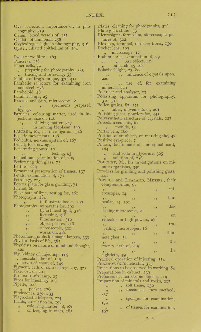 Over-correction, importance of, in pho- tography, 319 Ovium, blood vessels of, 157 Oxalate of ammonia, 258 Oxyhydrogen light in photography, 316 Oyster, ciliated epithelium of, 194 Pale nerve-fibres, 163 Pancreas, 158 Paper cells, 70 ,, preparing for photography, 335 ,, tracing and retracing, 35 Papillae of frog’s tongue, 370, 411 Parabolic reflectors for examining iron and steel, 236 Paraboloid, 28 Paraffin lamps, 25 Parkes and Son, microscopes, 8 ,, ,, specimens prepared by> r37 Particles, colouring matter, used in in- jections, size of, 106 ,, of living matter, 347 ,, in moving bioplasm, 199 Pasteur, M., his investigation, 346 Pedetic movements, 196 Pediculus, nervous system of, 167 Pencils for drawing, 35 Penetrating power, 10 ,, testing, 43 Penicillium, germination of, 205 Perforating thin glass, 73 Perlites, 233 Permanent preservation of tissues, 137 Petals, examination of, 171 Petrology, 223 Pewter plate for glass grinding, 71 Phenol, 66 Phosphate of lime, testing for, 261 Photographs, 2S4 ,, to illustrate books, 290 Photography, apparatus for, 290 ,, by artificial light, 316 ,, focussing, 318 ,, illumination, 310 ,, object-glasses, 318 ,, stereoscopic, 320 ,, works on, 484 Photomicrographs for magic lantern, 339 Physical basis of life, 383 Physicists on nature of mind and thought, 420 Pig, kidney of, injecting, 115 ,, muscular fibre of, 145 ,, nerves of snout of, 149 Pigment, cells of skin of frog, 207, 373 Pike, ova of, 204 Pillischer’s lamp, 25 Pipes for injecting, 103 Pipette, 100 ,, pocket, 176 Pitchstones, 230, 233 Plagioclastic felspars, 224 Plants, circulation in, 198 ,, colouring matters of, 280 ,, on keeping in cases, 183 Plates, cleaning for photographs, 326 Plate glass slides, 53 Pleurosigma formosum, stereoscopic pic- tures of, 322 Plexuses, terminal, of nerve-fibres, 150 Pocket lens, 209 ,, microscope, 17 Podura scale, examination of, 29 ,, ,, test object, 42 ,, on catching, 168 Polarised light, 23, 80 ,, ,, influence of crystals upon, 220 ,, ,, use of, for examining minerals, 220 Polariser and analyser, 23 Polarising apparatus for photography, 3io, 314 Pollen grains, 87, 171 ,, tubes, movements of, 201 Polishing glass, powders for, 441 Polysynthetic structure of crystals, 227 Porcelain cements, 61 ,, moulds, 54 Portal vein, 160 Position of an object, on marking the, 47 Positive eye-piece, 7 Potash, bichromate of, for spinal cord, 164 ,, and soda in glycerine, 365 ,, solution of, 256 Pouchet, M., his investigations on mi- nute organisms, 346 Powders for grinding and polishing glass, 441 Powell and Lealand, Messrs., their compressorium, 97 >> 99 croscopes, 14 ocular, 14, 201 » . 99 secting microscope, 21 9 9 > > reflector for high powers »> )> veiling microscopes, 16 9 9 9 9 nest glass, 54 9 9 9 9 twenty-sixth of, 349 9 9 9 9 eightieth, 350 Practical operation of injecting, 114 Prazmowski’s heliostat, 315 Precautions to be observed in working, 84 Preparations in cabinet, 239 Preparers of microscopic objects, 519 Preparation of minerals and rocks, 207 ,, ,, soft tissue, 136 ,, ,, specimens, new method, 357 ,, ,, sponges for examination, 170 >> >» of tissues for examination, 167 mi- bin- dis- on tra- thin- the the 2 L