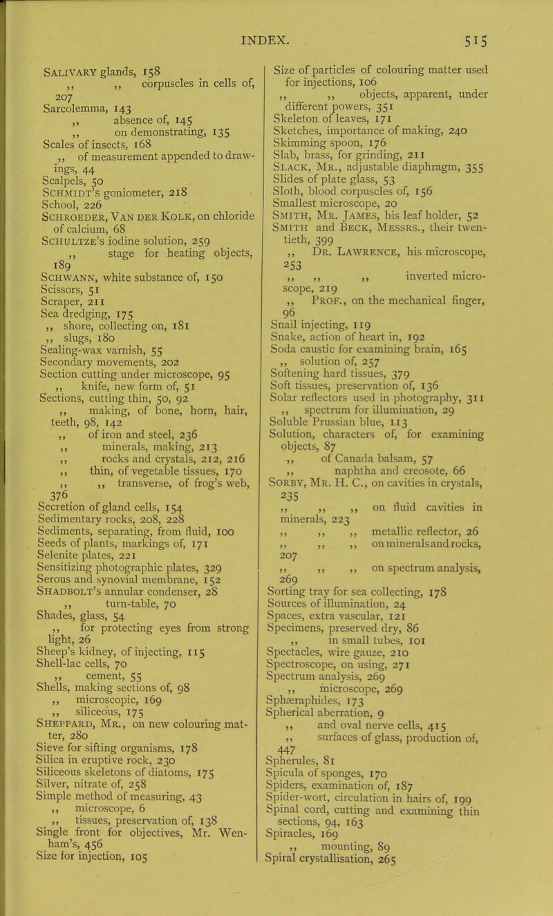 Salivary glands, 158 ,, ,, corpuscles in cells of, 207 Sarcolemma, 143 ,, absence of, 145 ,, on demonstrating, 135 Scales of insects, 168 ,, of measurement appended to draw- ings, 44 Scalpels, 50 Schmidt’s goniometer, 218 School, 226 Schroeder, Van der Kolk, on chloride of calcium, 68 Schultze’s iodine solution, 259 ,, stage for heating objects, 189 Schwann, white substance of, 150 Scissors, 51 Scraper, 211 Sea dredging, 175 ,, shore, collecting on, 181 ,, slugs, 180 Sealing-wax varnish, 55 Secondary movements, 202 Section cutting under microscope, 95 ,, knife, new form of, 51 Sections, cutting thin, 50, 92 ,, making, of bone, horn, hair, teeth, 98, 142 ,, of iron and steel, 236 ,, minerals, making, 213 ,, rocks and crystals, 212, 216 ,, thin, of vegetable tissues, 170 ,, ,, transverse, of frog’s web, 376 Secretion of gland cells, 154 Sedimentary rocks, 208, 228 Sediments, separating, from fluid, 100 Seeds of plants, markings of, 171 Selenite plates, 221 Sensitizing photographic plates, 329 Serous and synovial membrane, 152 Shadbolt’s annular condenser, 28 ,, turn-table, 70 Shades, glass, 54 ,, for protecting eyes from strong light, 26 Sheep’s kidney, of injecting, 115 Shell-lac cells, 70 „ cement, 55 Shells, making sections of, 98 ,, microscopic, 169 ,, siliceous, 175 Sheppard, Mr., on new colouring mat- ter, 280 Sieve for sifting organisms, 178 Silica in eruptive rock, 230 Siliceous skeletons of diatoms, 175 Silver, nitrate of, 258 Simple method of measuring, 43 ,, microscope, 6 ,, tissues, preservation of, 138 Single front for objectives, Mr. Wen- ham’s, 456 Size for injection, 105 Size of particles of colouring matter used for injections, 106 ,, ,, objects, apparent, under different powers, 351 Skeleton of leaves, 171 Sketches, importance of making, 240 Skimming spoon, 176 Slab, brass, for grinding, 211 Slack, Mr., adjustable diaphragm, 355 Slides of plate glass, 53 Sloth, blood corpuscles of, 156 Smallest microscope, 20 Smith, Mr. James, his leaf holder, 52 Smith and Beck, Messrs., their twen- tieth, 399 ,, Dr. Lawrence, his microscope, 253 ,, ,, ,, inverted micro- scope, 219 ,, Prof., on the mechanical finger, 96 Snail injecting, 119 Snake, action of heart in, 192 Soda caustic for examining brain, 165 ,, solution of, 257 Softening hard tissues, 379 Soft tissues, preservation of, 136 Solar reflectors used in photography, 311 ,, spectrum for illumination, 29 Soluble Prussian blue, 113 Solution, characters of, for examining objects, 87 ,, of Canada balsam, 57 ,, naphtha and creosote, 66 Sorby, Mr. H. C., on cavities in crystals, 235 ,, ,, ,, on fluid cavities in minerals, 223 ,, ,, ,, metallic reflector, 26 ,, ,, ,, on minerals and rocks, 207 ,, ,, ,, on spectrum analysis, 269 Sorting tray for sea collecting, 178 Sources of illumination, 24 Spaces, extra vascular, 121 Specimens, preserved dry, 86 ,, in small tubes, 101 Spectacles, wire gauze, 210 Spectroscope, on using, 271 Spectrum analysis, 269 ,, microscope, 269 Sphceraphides, 173 Spherical aberration, 9 ,, and oval nerve cells, 415 ,, surfaces of glass, production of, 447 Spherules, 81 Spicula of sponges, 170 Spiders, examination of, 187 Spider-wort, circulation in hairs of, 199 Spinal cord, cutting and examining thin sections, 94, 163 Spiracles, 169 ,, mounting, 89 Spiral crystallisation, 265