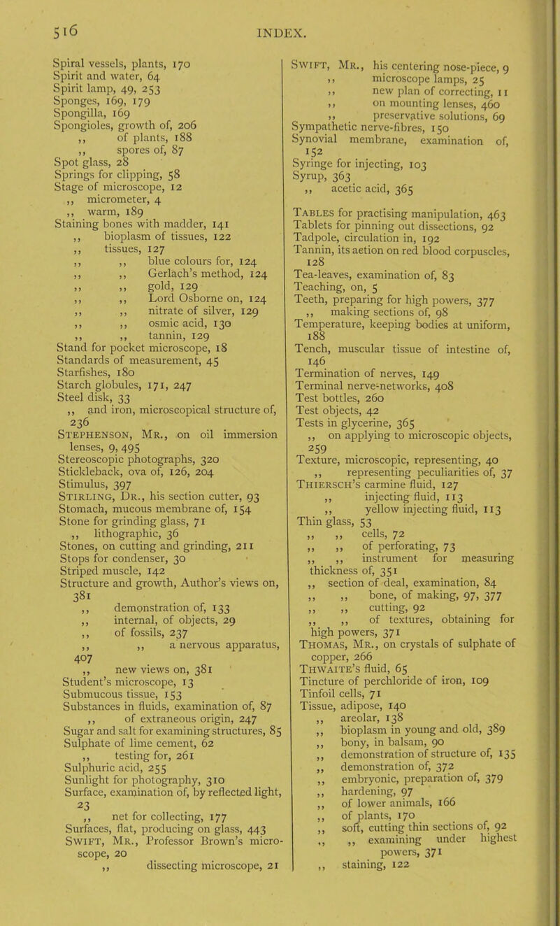 Spiral vessels, plants, 170 Spirit and water, 64 Spirit lamp, 49, 253 Sponges, 169, 179 Spongilla, 169 Spongioles, growth of, 206 ,, of plants, 188 ,, spores of, 87 Spot glass, 28 Springs for clipping, 58 Stage of microscope, 12 ,, micrometer, 4 ,, warm, 189 Staining bones with madder, 141 ,, bioplasm of tissues, 122 ,, tissues, 127 ,, ,, blue colours for, 124 ,, ,, Gerlach’s method, 124 ,, ,, gold, 129 ,, ,, Lord Osborne on, 124 ,, ,, nitrate of silver, 129 ,, ,, osmic acid, 130 ,, ,, tannin, 129 Stand for pocket microscope, 18 Standards of measurement, 45 Starfishes, 180 Starch globules, 171, 247 Steel disk, 33 ,, and iron, microscopical structure of, 236 Stephenson, Mr., on oil immersion lenses, 9, 495 Stereoscopic photographs, 320 Stickleback, ova of, 126, 204 Stimulus, 397 Stirling, Dr., his section cutter, 93 Stomach, mucous membrane of, 154 Stone for grinding glass, 71 ,, lithographic, 36 Stones, on cutting and grinding, 211 Stops for condenser, 30 Striped muscle, 142 Structure and growth, Author’s views on, 38i ,, demonstration of, 133 ,, internal, of objects, 29 ,, of fossils, 237 ,, ,, a nervous apparatus, 407 ,, new views on, 381 Student’s microscope, 13 Submucous tissue, 153 Substances in fluids, examination of, 87 ,, of extraneous origin, 247 Sugar and salt for examining structures, 85 Sulphate of lime cement, 62 ,, testing for, 261 Sulphuric acid, 255 Sunlight for photography, 310 Surface, examination of, by reflected light, 23 ,, net for collecting, 177 Surfaces, flat, producing on glass, 443 Swift, Mr., Professor Brown’s micro- scope, 20 ,, dissecting microscope, 21 Swift, Mr., his centering nose-piece, 9 ,, microscope lamps, 25 ,, new plan of correcting, 11 ,, on mounting lenses, 460 ,, preservative solutions, 69 Sympathetic nerve-fibres, 150 Synovial membrane, examination of, IS2 Syringe for injecting, 103 Syrup, 363 ,, acetic acid, 365 Tables for practising manipulation, 463 Tablets for pinning out dissections, 92 Tadpole, circulation in, 192 Tannin, its aetion on red blood corpuscles, 128 Tea-leaves, examination of, 83 Teaching, on, 5 Teeth, preparing for high powers, 377 ,, making sections of, 98 Temperature, keeping bodies at uniform, 188 Tench, muscular tissue of intestine of, 146 Termination of nerves, 149 Terminal nerve-networks, 408 Test bottles, 260 Test objects, 42 Tests in glycerine, 365 ,, on applying to microscopic objects, 259 Texture, microscopic, representing, 40 ,, representing peculiarities of, 37 Thiersch’s carmine fluid, 127 ,, injecting fluid, 113 ,, yellow injecting fluid, 113 Thin glass, 53 ,, ,, cells, 72 ,, ,, of perforating, 73 ,, ,, instrument for measuring thickness of, 351 ,, section of deal, examination, 84 ,, ,, bone, of making, 97, 377 ,, „ cutting, 92 ,, ,, of textures, obtaining for high powers, 371 Thomas, Mr., on crystals of sulphate of copper, 266 Thwaite’s fluid, 65 Tincture of perchloride of iron, 109 Tinfoil cells, 71 Tissue, adipose, 140 ,, areolar, 138 ,, bioplasm in young and old, 389 ,, bony, in balsam, 90 ,, demonstration of structure of, 135 ,, demonstration of, 372 ,, embryonic, preparation of, 379 ,, hardening, 97 ,, of lower animals, 166 ,, of plants, 170 ,, soft, cutting thin sections of, 92 ,, ,, examining under highest powers, 371 ,, staining, 122