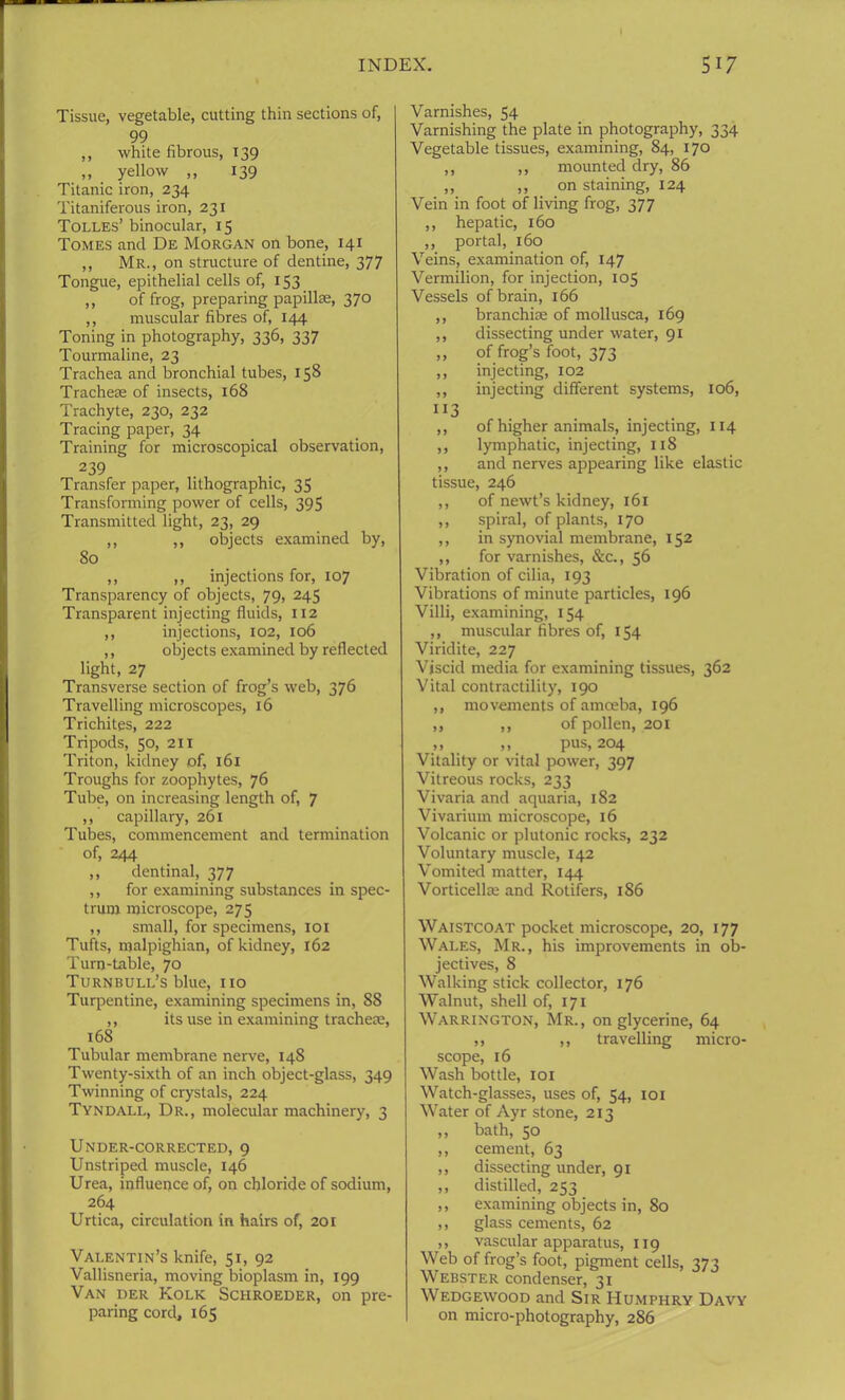 Tissue, vegetable, cutting thin sections of, 99 ,, white fibrous, 139 ,, yellow ,, 139 Titanic iron, 234 Titaniferous iron, 231 Tolles’ binocular, 15 Tomes and De Morgan on bone, 141 ,, Mr., on structure of dentine, 377 Tongue, epithelial cells of, 153 ,, of frog, preparing papillae, 370 ,, muscular fibres of, 144 Toning in photography, 336, 337 Tourmaline, 23 Trachea and bronchial tubes, 158 Tracheae of insects, 168 Trachyte, 230, 232 Tracing paper, 34 Training for microscopical observation, 239 Transfer paper, lithographic, 35 Transforming power of cells, 395 Transmitted light, 23, 29 ,, ,, objects examined by, 80 ,, ,, injections for, 107 Transparency of objects, 79, 245 Transparent injecting fluids, 112 ,, injections, 102, 106 ,, objects examined by reflected light, 27 Transverse section of frog’s web, 376 Travelling microscopes, 16 Trichites, 222 Tripods, 50, 211 Triton, kidney of, 161 Troughs for zoophytes, 76 Tube, on increasing length of, 7 ,, capillary, 261 Tubes, commencement and termination of, 244 ,, dentinal, 377 ,, for examining substances in spec- trum microscope, 275 ,, small, for specimens, 101 Tufts, malpighian, of kidney, 162 Turn-table, 70 Turnbull’s blue, no Turpentine, examining specimens in, 88 ,, its use in examining trachece, 168 Tubular membrane nerve, 148 Twenty-sixth of an inch object-glass, 349 Twinning of crystals, 224 Tyndall, Dr., molecular machinery, 3 Under-corrected, 9 Unstriped muscle, 146 Urea, influence of, on chloride of sodium, 264 Urtica, circulation in hairs of, 201 Valentin’s knife, 51, 92 Vallisneria, moving bioplasm in, 199 Van der Kolk Schroeder, on pre- paring cord, 165 Varnishes, 54 Varnishing the plate in photography, 334 Vegetable tissues, examining, 84, 170 ,, ,, mounted dry, 86 ,, ,, on staining, 124 Vein in foot of living frog, 377 ,, hepatic, 160 ,, portal, 160 Veins, examination of, 147 Vermilion, for injection, 103 Vessels of brain, 166 ,, branchiae of mollusca, 169 ,, dissecting under water, 91 ,, of frog’s foot, 373 ,, injecting, 102 ,, injecting different systems, 106, “3 ,, of higher animals, injecting, 114 ,, lymphatic, injecting, 118 ,, and nerves appearing like elastic tissue, 246 ,, of newt’s kidney, 161 ,, spiral, of plants, 170 ,, in synovial membrane, 152 ,, for varnishes, &c., 56 Vibration of cilia, 193 Vibrations of minute particles, 196 Villi, examining, 154 ,, muscular fibres of, 154 Viridite, 227 Viscid media for examining tissues, 362 Vital contractility, 190 ,, movements of amoeba, 196 ,, ,, of pollen, 201 » . >». pus, 204 Vitality or vital power, 397 Vitreous rocks, 233 Vivaria and aquaria, 182 Vivarium microscope, 16 Volcanic or plutonic rocks, 232 Voluntary muscle, 142 Vomited matter, 144 Vorticellre and Rotifers, 186 Waistcoat pocket microscope, 20, 177 Wales, Mr., his improvements in ob- jectives, 8 Walking stick collector, 176 Walnut, shell of, 171 Warrington, Mr., on glycerine, 64 ,, ,, travelling micro- scope, 16 Wash bottle, 101 Watch-glasses, uses of, 54, 101 Water of Ayr stone, 213 ,, bath, 50 ,, cement, 63 ,, dissecting under, 91 ,, distilled, 253 ,, examining objects in, 80 ,, glass cements, 62 ,, vascular apparatus, 119 Web of frog’s foot, pigment cells, 373 Webster condenser, 31 Wedgewood and Sir Humphry Davy on micro-photography, 286