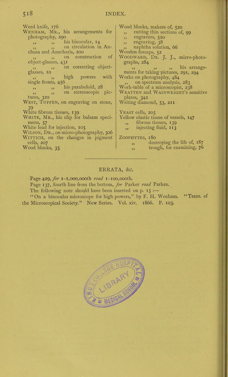 Weed knife, 176 Wen ham, Mr., his arrangements for photography, 290 ,, ,, his binocular, 14 ,, ,, on circulation in An- chusa and Anacharis, 200 ,, ,, on construction of object-glasses, 431 ,, ,, on correcting object- glasses, 10 ,, ,, high powers with single fronts, 456 ,, ,, his paraboloid, 28 ,, ,, on stereoscopic pic- tures, 320 West, Tuffen, on engraving on stone, 39 White fibrous tissues, 139 White, Mr., his clip for balsam speci- mens, 57 White lead for injection, 105 Wilson, Dr., on micro-photography, 306 Wittich, on the changes in pigment cells, 207 Wood blocks, 35 Wood blocks, makers of, 520 ,, cutting thin sections of, 99 ,, engravers, 520 ,, engraving, 38 ,, naphtha solution, 66 Wooden forceps, 52 Woodward, Dr. J. J., micro-photo- graphs, 284 ,, ,, ,, his arrange- ments for taking pictures, 291, 294 Works on photography, 484 ,, on spectrum analysis, 283 Work-table of a microscopist, 238 Wratten and Wainwright’s sensitive plates, 342 Writing diamond, 53> 211 Yeast cells, 205 Yellow elastic tissue of vessels, 147 ,, fibrous tissues, 139 ,, injecting fluid, 113 Zoophytes, 180 ,, destroying the life of, 187 ,, trough, for examining, 76 ERRATA, &c. Page 429, for 1-1,000,000th read i-ioo,oooth. Page 137, fourth line from the bottom, for Parker read Parkes. The following note should have been inserted on p. 15 :— “On a binocular microscope for high powers,” by F. H. Wenham. “Trans, of the Microscopical Society.” New Series. Vol. xiv. 1866. P. 103.