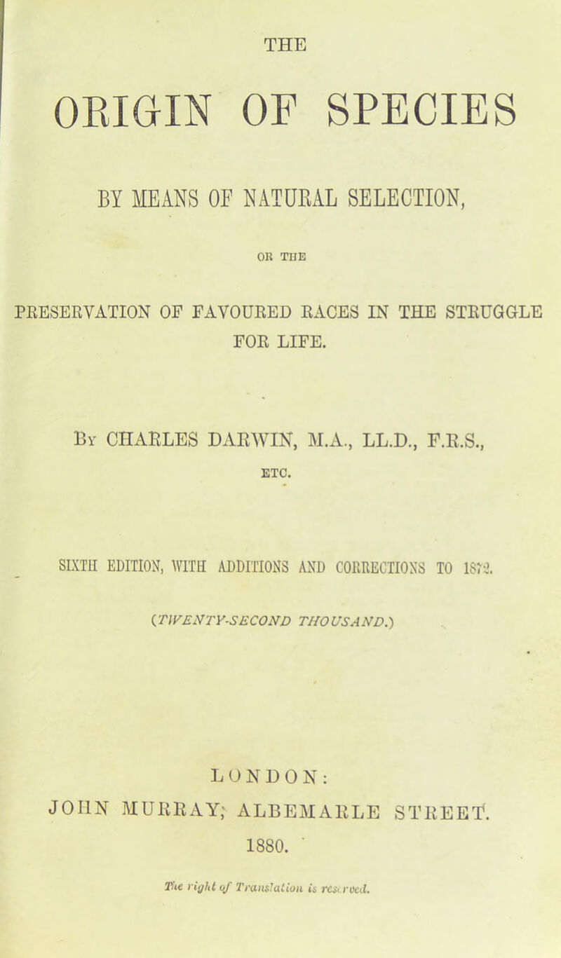 THE ORIGIN OF SPECIES BY MEANS OF NATURAL SELECTION, OR THE PRESERVATION OP FAVOURED RACES IN THE STRUGGLE FOR LIFE. By CHARLES DARWIN, M.A., LL.D., F.R.S., ETC. SIXTH EDITION, WITH ADDITIONS AND CORRECTIONS TO 1873. (TWENTY-SECOND THOUSAND.) LONDON: JOHN MURRAY; ALBEMARLE STREET. 1880. The right of Translation is reserved.