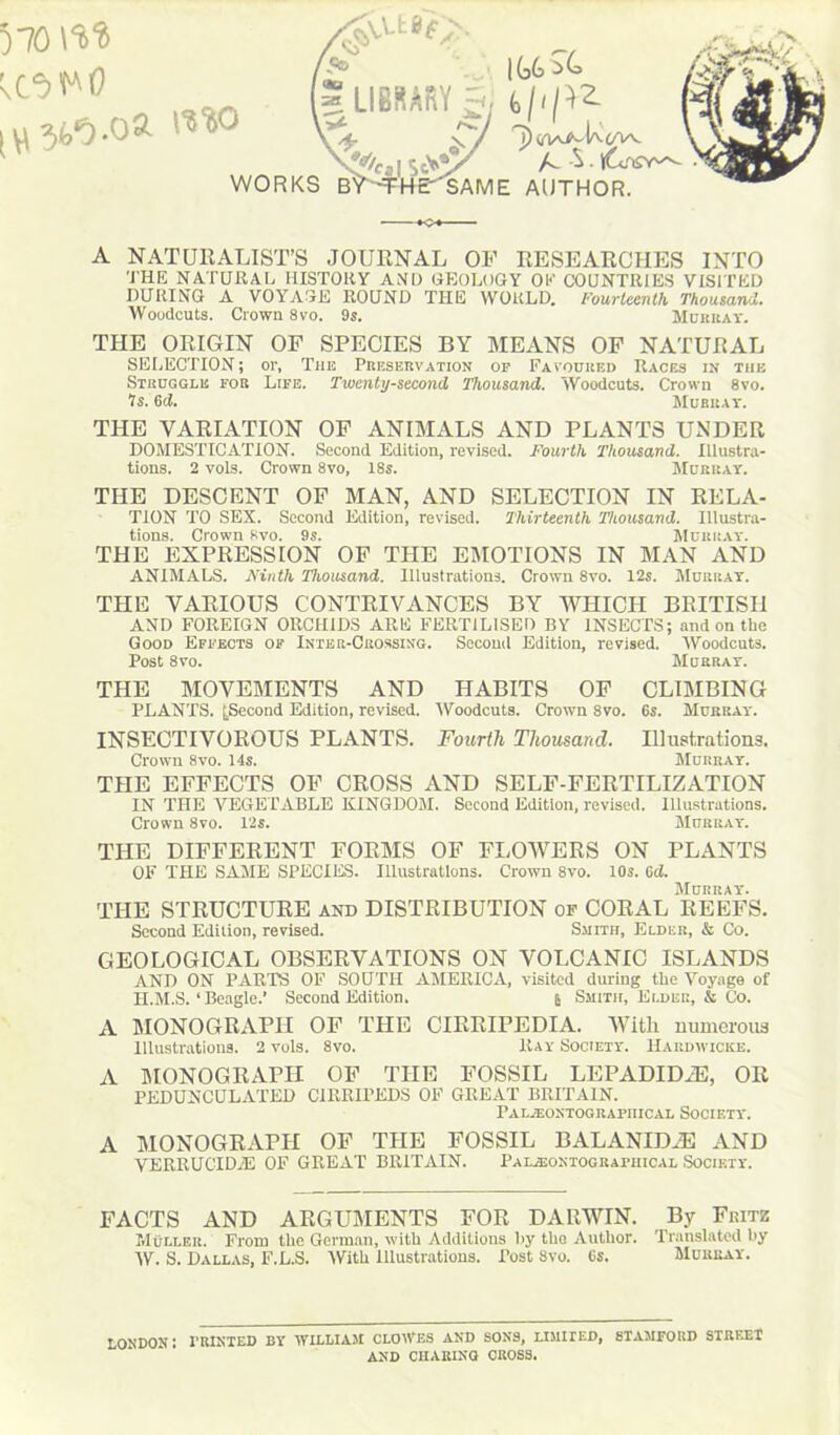 570 M [ \\ mo WORKS |G6 ^ ”]) (/W^-Uc/Vv. A -S . lUflSY^ SAME AUTHOR. A NATURALIST’S JOURNAL OF RESEARCHES INTO 'J'HE NATURAL HISTORY AND GEOLOGY OK COUNTRIES VISITED DURING A VOYAGE ROUND THE WORLD. Fourteenth Thousand. Woodcuts. Crown 8vo. 9s. Murray. THE ORIGIN OF SPECIES BY MEANS OF NATURAL SELECTION; or, The Preservation op Favoured Races in the Struggle for Life. Twenty-second Thousand. Woodcuts. Crown 8vo. Is. 6d. Murray. THE VARIATION OF ANIMALS AND PLANTS UNDER DOMESTICATION. Second Edition, revised. Fourth Thousand. Illustra- tions. 2 vols. Crown 8vo, 18s. Murray. THE DESCENT OF MAN, AND SELECTION IN RELA- TION TO SEX. Second Edition, revised. Thirteenth Thousand. Illustra- tions. Crown 8vo. 9s. Murray. THE EXPRESSION OF THE EMOTIONS IN MAN AND ANIMALS. Ninth Thousand. Illustrations. Crown 8vo. 12s. Murray. THE VARIOUS CONTRIVANCES BY WHICH BRITISH AND FOREIGN ORCHIDS ARE FERTILISED BY INSECTS; and on the Good Effects of Inter-Crossing. Second Edition, revised. Woodcuts. Post 8vo. Murray. THE MOVEMENTS AND HABITS OF CLIMBING PLANTS. ^Second Edition, revised. Woodcuts. Crown 8vo. 6s. Murray. INSECTIVOROUS PLANTS. Fourth Thousand. Illustrations. Crown 8vo. 14s. Murray. THE EFFECTS OF CROSS AND SELF-FERTILIZATION IN THE VEGETABLE KINGDOM. Second Edition, revised. Illustrations. Crown 8vo. 12s. Murray. THE DIFFERENT FORMS OF FLOWERS ON PLANTS OF THE SAME SPECIES. Illustrations. Crown 8vo. 10s. Cd. Murray. THE STRUCTURE and DISTRIBUTION of CORAL REEFS. Second Edition, revised. Smith, Elder, & Co. GEOLOGICAL OBSERVATIONS ON VOLCANIC ISLANDS AND ON PARTS OF SOUTH AMERICA, visited during the Voyage of H.M.S. ‘ Beagle.’ Second Edition. 6 Smith, Elder, & Co. A MONOGRAPH OF THE CIRRIPEDIA. With numerous Illustrations. 2 vols. 8vo. Ray Society. Hardwicks. A MONOGRAPH OF THE FOSSIL LEPADID2E, OR PEDUNCULATED C1RRIPEDS OF GREAT BRITAIN. 1’AI.iEONTOG RAI'HICAL SOCIETY. A MONOGRAPH OF THE FOSSIL BALANIDZE AND VERRUCIDiE OF GREAT BRITAIN. Pal2eoktographical Society. FACTS AND ARGUMENTS FOR DARWIN. By Fritz Mullf.r. From the German, with Additions by tho Author. Translated by W. S. Dallas, F.L.S. With Illustrations. Post 8vo. 6s. Murray. LONDON: PRINTED BY WILLIAM CLOWES AND SONS, LIMITED, STAMFORD STREET AND CHARING CROSS.