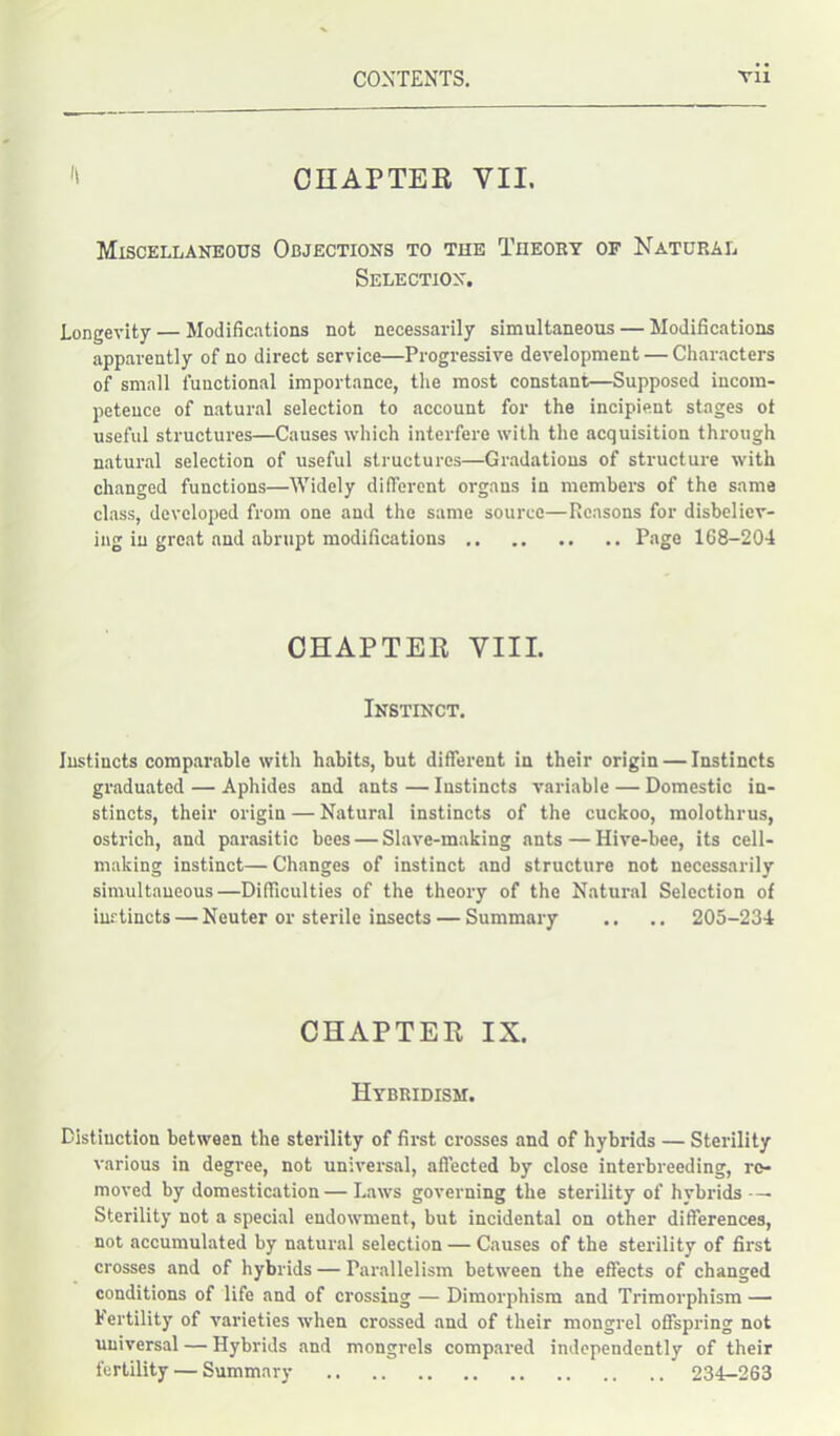 CHAPTER VII. Miscellaneous Objections to the Theory of Natural Selection. Longevity — Modifications not necessarily simultaneous — Modifications apparently of no direct service—Progressive development — Characters of small functional importance, the most constant—Supposed incom- petence of natural selection to account for the incipient stages ot useful structures—Causes which interfere with the acquisition through natural selection of useful structures—Gradations of structure with changed functions—Widely different organs in members of the same class, developed from one and the same source—Reasons for disbeliev- ing in great and abrupt modifications Page 168-204 CHAPTER VIII. Instinct. Instincts comparable with habits, but different in their origin — Instincts graduated — Aphides and ants — Instincts variable — Domestic in- stincts, their origin — Natural instincts of the cuckoo, molothrus, ostrich, and parasitic bees — Slave-making ants — Iiive-bee, its cell- making instinct— Changes of instinct and structure not necessarily simultaneous—Difficulties of the theory of the Natural Selection of instincts — Neuter or sterile insects — Summary .. .. 205-234 CHAPTER IX. Hybridism. Distinction between the sterility of first crosses and of hybrids — Sterility various in degree, not universal, affected by close interbreeding, re- moved by domestication — Laws governing the sterility of hybrids — Sterility not a special endowment, but incidental on other differences, not accumulated by natural selection — Causes of the sterility of first crosses and of hybrids — Parallelism between the effects of changed conditions of life and of crossing — Dimorphism and Trimorphism — Fertility of varieties when crossed and of their mongrel offspring not universal — Hybrids and mongrels compared independently of their fertility — Summary 234-263