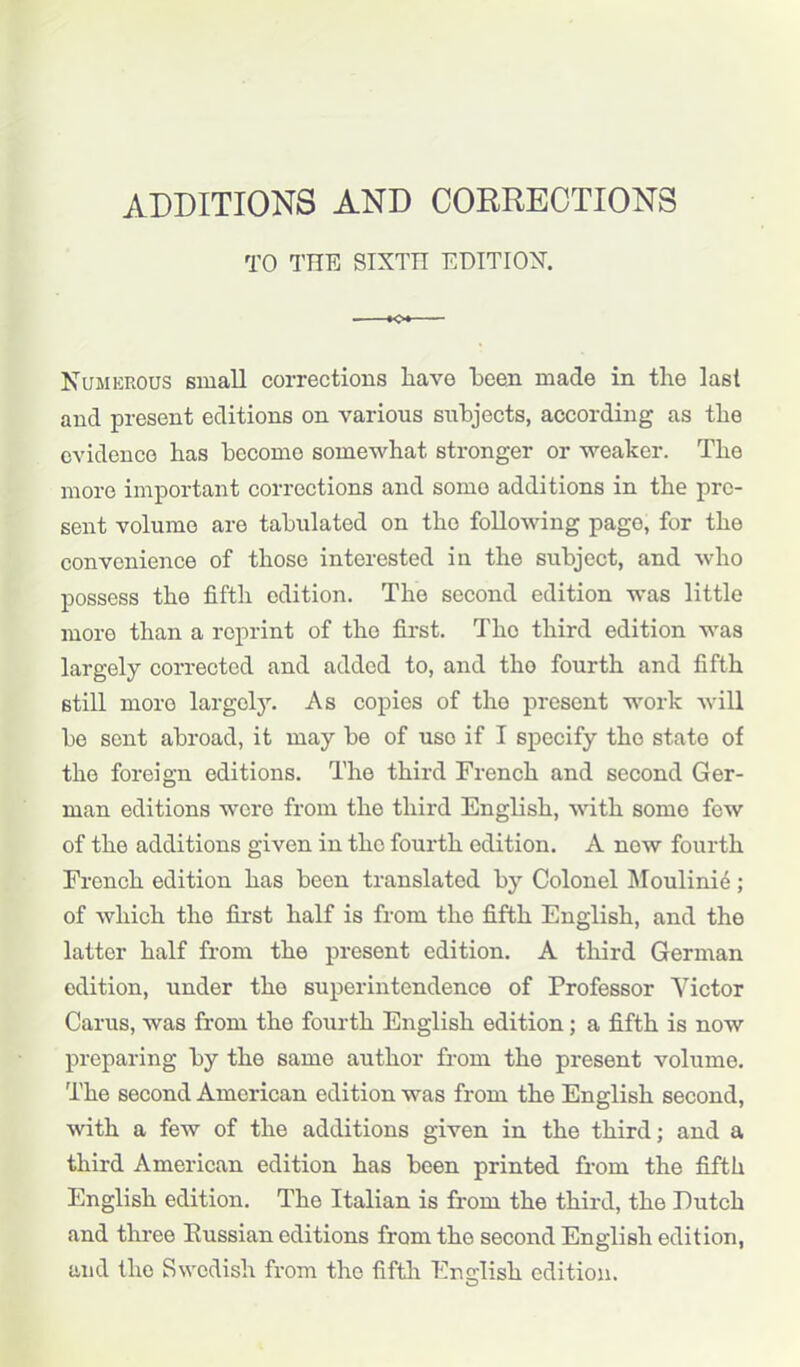 ADDITIONS AND CORRECTIONS TO THE SIXTTI EDITION. Numerous small corrections have been made in the last and present editions on various subjects, according as the evidence has become somewhat stronger or weaker. The more important corrections and somo additions in the pre- sent volume are tabulated on the following page, for the convenience of those interested in the subject, and who possess the fifth edition. The second edition was little more than a reprint of the first. The third edition was largely corrected and added to, and tho fourth and fifth still more largely. As copies of tho present work will be sent abroad, it may be of uso if I specify the state of the foreign editions. The third French and second Ger- man editions were from the third English, with some few of the additions given in tho fourth edition. A now fourth French edition has been translated by Colonel Moulinie; of which the first half is from the fifth English, and the latter half from the present edition. A third German edition, under the superintendence of Professor Victor Carus, was from the fourth English edition; a fifth is now preparing by the same author from the present volume. The second American edition was from the English second, with a few of the additions given in the third; and a third American edition has been printed from the fifth English edition. The Italian is from the third, the Dutch and three Russian editions from the second English edition, and the Swedish from the fifth English edition.