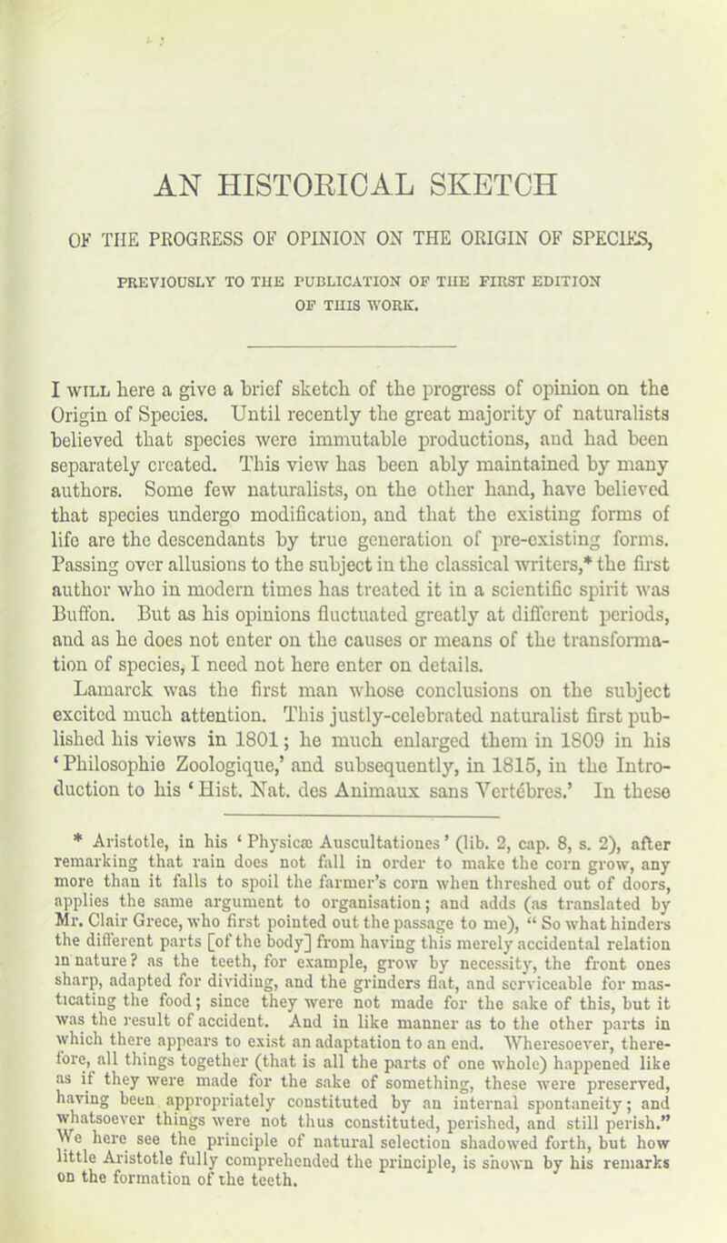 AN HISTORICAL SKETCH OF THE PROGRESS OF OPINION ON THE ORIGIN OF SPECIES, PREVIOUSLY TO THE PUBLICATION OF THE FIRST EDITION OF THIS WORK. I will here a give a brief sketch of the progress of opinion on the Origin of Species. Until recently the great majority of naturalists believed that species were immutable productions, and had been separately created. This view has been ably maintained by many authors. Some few naturalists, on the other hand, have believed that species undergo modification, and that the existing forms of life are the descendants by true generation of pre-existing forms. Passing over allusions to the subject in the classical writers,* the first author who in modern times has treated it in a scientific spirit was Buffon. But as his opinions fluctuated greatly at different periods, and as he does not enter on the causes or means of the transforma- tion of species, I need not here enter on details. Lamarck was the first man whose conclusions on the subject excited much attention. This justly-celebrated naturalist first pub- lished his views in 1801; he much enlarged them in 1S09 in his ‘ Philosophio Zoologique,’ and subsequently, in 1815, in the Intro- duction to his ‘ Hist. Nat. des Animaux sans Vertebras.’ In these * Aristotle, in his ‘ Physical Auscultationes ’ (lib. 2, cap. 8, s. 2), after remarking that rain does not fall in order to make the corn grow, any more than it falls to spoil the farmer’s corn when threshed out of doors, applies the same argument to organisation; and adds (as translated by Mr. Clair Grece, who first pointed out the passage to me), “ So what hinders the difierent parts [of the body] from having this merely accidental relation in nature ? as the teeth, for example, grow by necessity, the front ones sharp, adapted for dividing, and the grinders flat, and serviceable for mas- ticating the food; since they were not made for the sake of this, hut it was the result of accident. And in like manner as to the other parts in which there appears to exist an adaptation to an end. Wheresoever, there- fore, all things together (that is all the parts of one whole) happened like as it they were made for the sake of something, these were preserved, having been appropriately constituted by an internal spontaneity; and whatsoever things were not thus constituted, perished, and still perish.” \\ e here see the principle of natural selection shadowed forth, but how little Aristotle fully comprehended the principle, is shown by his remarks on the formation of the teeth.