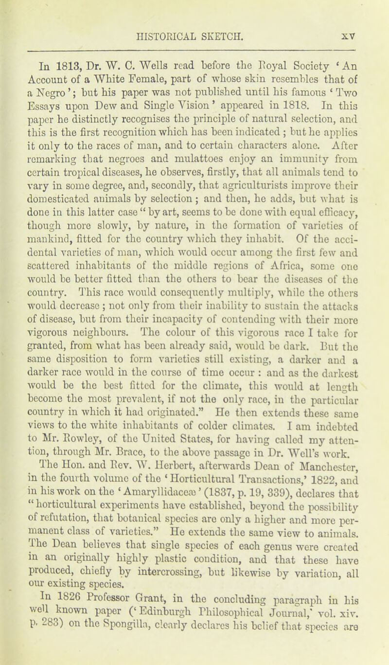 In 1813, Dr. W. C. Wells read before the Iloyal Society ‘An Account of a White Female, part of -whose skin resembles that of a Negro ’; but his paper was not published until his famous * Two Essays upon Dew and Single Vision ’ appeared in 1818. In this paper he distinctly recognises the principle of natural selection, and this is the first recognition which has been indicated ; but he applies it only to the races of man, and to certain characters alone. After remarking that negroes and mulattoes enjoy an immunity from certain tropical diseases, he observes, firstly, that all animals tend to vary in some degree, and, secondly, that agriculturists improve their domesticated animals by selection ; and then, he adds, but what is done in this latter case “ by art, seems to be done with equal efficacy, though more slowly, by nature, in the formation of varieties of mankind, fitted for the country which they inhabit. Of the acci- dental varieties of man, which would occur among the first few and scattered inhabitants of the middle regions of Africa, some one would be better fitted than the others to bear the diseases of the country. This race would consequently multiply, while the others would decrease ; not only from their inability to sustain the attacks of disease, but from their incapacity of contending with their more vigorous neighbours. The colour of this vigorous race I take for granted, from what has been already said, would bo dark. But tho same disposition to form varieties still existing, a darker and a darker race would in the course of time occur : and as the darkest would be the best fitted for the climate, this would at length become the most prevalent, if not tho only race, in the particular country in which it had originated.” He then extends these same views to the white inhabitants of colder climates. I am indebted to Mr. Rowley, of the United States, for having called my atten- tion, through Mr. Brace, to the above passage in Dr. Well’s work. The Hon. and Rev. W. Herbert, afterwards Dean of Manchester, in the fourth volume of the ‘ Horticultural Transactions,’ 1822, and in his work on the ‘ Amaryllidacca) ’ (1837, p. 19, 339), declares that “ horticultural experiments have established, beyond the possibility of refutation, that botanical species arc only a higher and more per- manent class of varieties.” Ho extends the same view to animals. The Dean believes that single species of each genus were created in an originally highly plastic condition, and that these have produced, chiefly by intercrossing, but likewise by variation, all our existing species. In 1826 Professor Grant, in the concluding paragraph in his well known paper (‘Edinburgh Philosophical Journal,' vol. xiv. p. 283) on the Spongilla, clearly declares his belief that species are