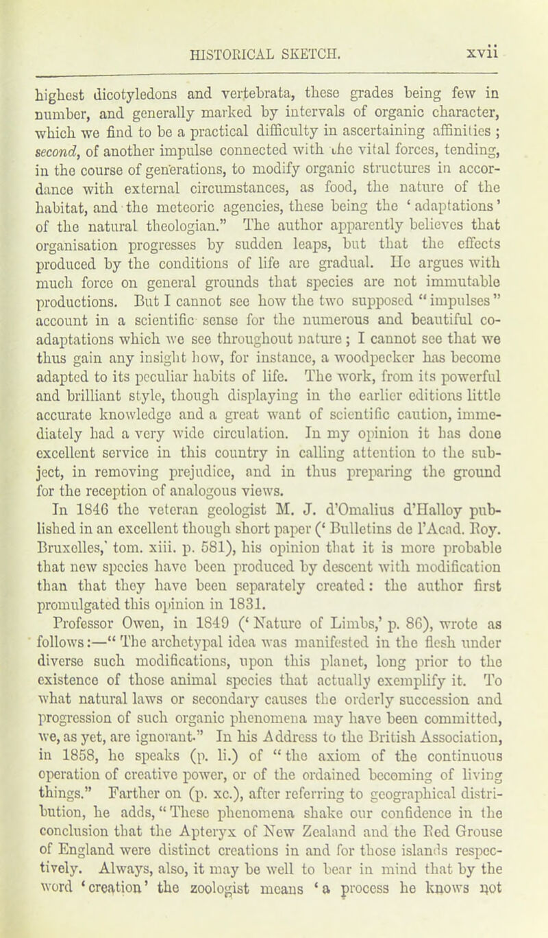 highest dicotyledons and vertebrata, these grades being few in number, and generally marked by intervals of organic character, which we find to be a practical difficulty in ascertaining affinities ; second, of another impulse connected with the vital forces, tending, in the course of generations, to modify organic structures in accor- dance with external circumstances, as food, the nature of the habitat, and the meteoric agencies, these being the ‘ adaptations ’ of the natural theologian.” The author apparently believes that organisation progresses by sudden leaps, but that the effects produced by the conditions of life are gradual. lie argues with much force on general grounds that species are not immutable productions. But I cannot see how the two supposed “ impulses ” account in a scientific sense for the numerous and beautiful co- adaptations which we see throughout nature; I cannot see that we thus gain any insight how, for instance, a woodpecker has become adapted to its peculiar habits of life. The work, from its powerful and brilliant style, though displaying in the earlier editions little accurate knowledge and a great want of scientific caution, imme- diately had a very wide circulation. In my opinion it has done excellent service in this country in calling attention to the sub- ject, in removing prejudice, and in thus preparing the ground for the reception of analogous views. In 1846 the veteran geologist M. J. d’Omalius d’Halloy pub- lished in an excellent though short paper (‘ Bulletins de l’Acnd. Roy. Bruxelles,' tom. xiii. p. 581), his opinion that it is more probable that new species have been produced by descent with modification than that they have been separately created: the author first promulgated this opinion in 1831. Professor Owen, in 1849 (‘ Nature of Limbs,’ p. 86), wrote as follows:—“ The archetypal idea was manifested in the flesh under diverse such modifications, upon this planet, long prior to the existence of those animal species that actually exemplify it. To what natural laws or secondary causes the orderly succession and progression of such organic phenomena may have been committed, we, as yet, are ignorant.” In his Address to the British Association, in 1858, he speaks (p. li.) of “ the axiom of the continuous operation of creative power, or of the ordained becoming of living things.” Farther on (p. xc.), after referring to geographical distri- bution, he adds, “ These phenomena shake our confidence in the conclusion that the Apteryx of New Zealand and the Red Grouse of England were distinct creations in and for those islands respec- tively. Always, also, it may be well to bear in mind that by the word ‘ creation ’ the zoologist means ‘ a process he knows pot