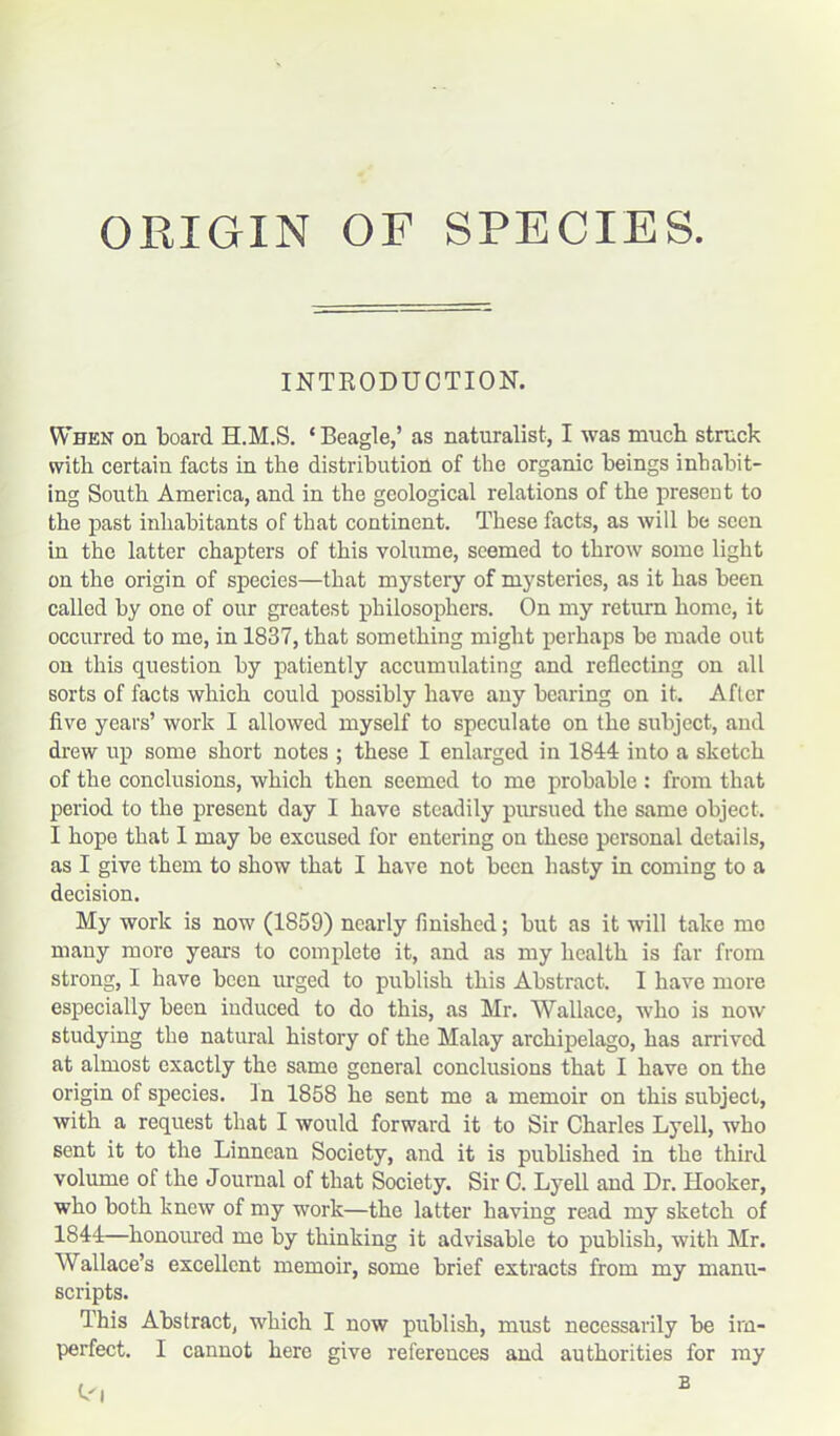 ORIGIN OF SPECIES. INTRODUCTION. When on board H.M.S. * Beagle,’ as naturalist, I was much struck with certain facts in the distribution of the organic beings inhabit- ing South America, and in the geological relations of the present to the past inhabitants of that continent. These facts, as will be seen in the latter chapters of this volume, seemed to throw some light on the origin of species—that mystery of mysteries, as it has been called by one of our greatest philosophers. On my return home, it occurred to me, in 1837, that something might perhaps be made out on this question by patiently accumulating and reflecting on all sorts of facts which could possibly have any bearing on it. After five years’ work I allowed myself to speculate on the subject, and drew up some short notes ; these I enlarged in 1844 into a sketch of the conclusions, which then seemed to me probable : from that period to the present day I have steadily pursued the same object. I hope that 1 may be excused for entering on these personal details, as I give them to show that I have not been hasty in coming to a decision. My work is now (1859) nearly finished; but as it will take mo many more years to complete it, and as my health is far from strong, I have been urged to publish this Abstract. I have more especially been induced to do this, as Mr. Wallace, who is now studying the natural history of the Malay archipelago, has arrived at almost exactly the same general conclusions that I have on the origin of species. In 1858 he sent me a memoir on this subject, with a request that I would forward it to Sir Charles Lyell, who sent it to the Linnean Society, and it is published in the third volume of the Journal of that Society. Sir C. Lyell and Dr. Hooker, who both knew of my work—the latter having read my sketch of 1844—honoured me by thinking it advisable to publish, with Mr. Wallace’s excellent memoir, some brief extracts from my manu- scripts. This Abstract, which I now publish, must necessarily be im-