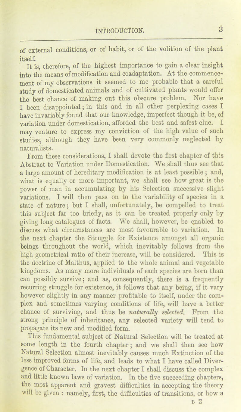 of external conditions, or of habit, or of the volition of the plant itself. It is, therefore, of the highest importance to gain a clear insight into the means of modification and coadaptation. At the commence- ment of my observations it seemed to me probable that a careful study of domesticated animals and of cultivated plants would offer the best chance of making out this obscure problem. Nor have I been disappointed; in this and in all other perplexing cases I have invariably found that our knowledge, imperfect though it be, of variation under domestication, afforded the best and safest clue. I may venture to express my conviction of the high value of such studies, although they have been very commonly neglected by naturalists. From these considerations, I shall devote the first chapter of this Abstract to Variation under Domestication. We shall thus see that a large amount of hereditary modification is at least possible ; and, what is equally or more important, we shall see how great is the power of man in accumulating by his Selection successive slight variations. I will then pass on to the variability of species in a state of nature; but I shall, unfortunately, be compelled to treat this subject far too briefly, as it can be treated properly only by giving long catalogues of facts. We shall, however, be qnabled to discuss what circumstances are most favourable to variation. In the next chapter the Struggle for Existence amongst all organic beings throughout the world, which inevitably follows from the high geometrical ratio of their increase, will be considered. This is the doctrine of Malthus, applied to the whole animal and vegetable kingdoms. As many more individuals of each species are born than can possibly survive; and as, consequently, there is a frequently recurring struggle for existence, it follows that any being, if it vary however slightly in any manner profitable to itself, under the com- plex and sometimes varying conditions of life, will have a better chance of surviving, and thus be naturally selected. From the strong principle of inheritance, any selected variety will tend to propagate its new and modified form. This fundamental subject of Natural Selection will be treated at some length in the fourth chapter; and we shall then see how Natural Selection almost inevitably causes much Extinction of the less improved forms of life, and leads to what I have called Diver- gence of Character. In the next chapter I shall discuss the complex and little known laws of variation. In the five succeeding chapters, the most apparent and gravest difficulties in accepting the theory will be given : namely, first, the difficulties of transitions, or how a