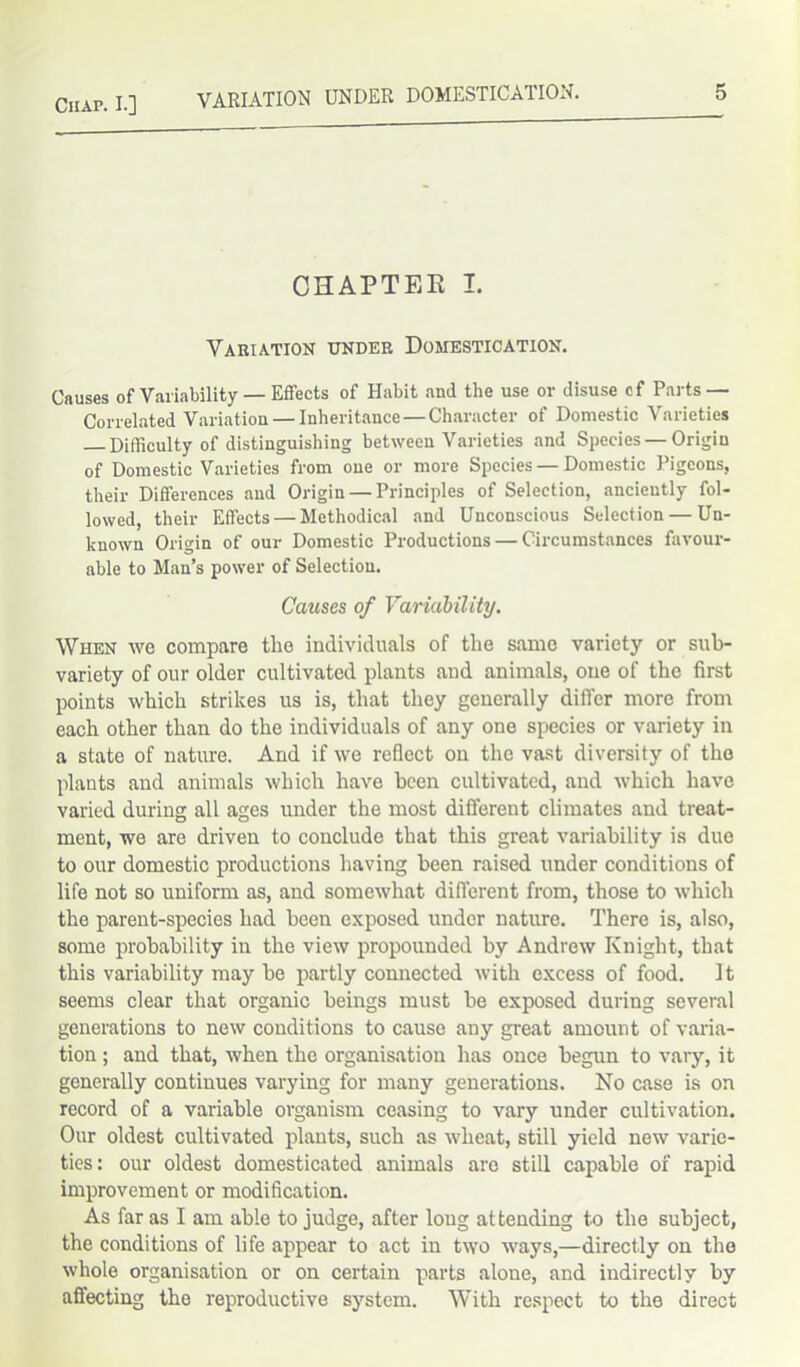 CHAPTER I. Variation under Domestication. Causes of Variability — Effects of Habit and the use or disuse cf Parts — Correlated Variation — Inheritance — Character of Domestic Varieties Difficulty of distinguishing between Varieties and Species—Origin of Domestic Varieties from one or more Species — Domestic Pigeons, their Differences and Origin — Principles of Selection, anciently fol- lowed, their Effects — Methodical and Unconscious Selection — Un- known Origin of our Domestic Productions — Circumstances favour- able to Man’s power of Selection. Causes of Variability. When we compare the individuals of the same variety or sub- variety of our older cultivated plants and animals, one of the first points which strikes us is, that they generally differ more from each other than do the individuals of any one species or variety in a state of nature. And if we reflect on the vast diversity of the plants and animals which have been cultivated, and which have varied during all ages under the most different climates and treat- ment, we are driven to conclude that this great variability is due to our domestic productions having been raised under conditions of life not so uniform as, and somewhat different from, those to which the parent-species had been exposed under nature. There is, also, some probability in the view propounded by Andrew Knight, that this variability may be partly connected with excess of food, it seems clear that organic beings must be exposed during several generations to new conditions to cause any great amount of varia- tion ; and that, when the organisation has once begun to vary, it generally continues varying for many generations. No case is on record of a variable organism ceasing to vary under cultivation. Our oldest cultivated plants, such as wheat, still yield new varie- ties: our oldest domesticated animals are still capable of rapid improvement or modification. As far as I am able to judge, after loug attending to the subject, the conditions of life appear to act in two ways,—directly on the whole organisation or on certain parts alone, and indirectly by affecting the reproductive system. With respect to the direct