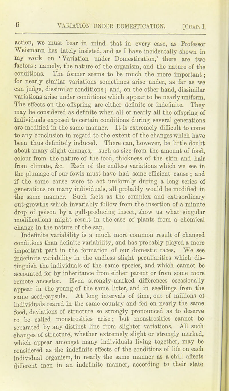 action, we must bear in mind that in every case, as Professor Weismann has lately insisted, and as I have incidentally shown in my work on ‘Variation under Domestication,’ there are two factors : namely, the nature of the organism, and the nature of the conditions. The former seems to he much the more important; for nearly similar variations sometimes arise under, as far as we can judge, dissimilar conditions ; and, on the other hand, dissimilar variations arise under conditions which appear to he nearly uniform. The effects on the offspring are either definite or indefinite. They may be considered as definite when all or nearly all the offspring of individuals exposed to certain conditions during several generations are modified in the same manner. It is extremely difficult to come to any conclusion in regard to the extent of the changes which have been thus definitely induced. There can, however, he little doubt about many slight changes,—such as size from the amount of food, colour from the nature of the food, thickness of the skin and hair from climate, &c. Each of the endless variations which we see in the plumage of our fowls must have had some efficient cause ; and if the same cause were to act uniformly during a long series of generations on many individuals, all probably would be modified in the same manner. Such facts as the complex and extraordinary out-growths which invariably follow from the insertion of a minute drop of poison by a gall-producing insect, show us what singular modifications might result in the case of plants from a chemical change in the nature of the sap. Indefinite variability is a much more common result of changed conditions than definite variability, and has probably played a more important part in the formation of our domestic races. We see indefinite variability in the endless slight peculiarities which dis- tinguish the individuals of the same species, and which cannot be accounted for by inheritance from either parent or from some more remote ancestor. Even strongly-marked differences occasionally appear in the young of the same litter, and in seedlings from the same seed-capsule. At long intervals of time, out of millions of individuals reared in the same country and fed on nearly the same food, deviations of structure so strongly pronounced as to deserve to be called monstrosities arise; but monstrosities cannot be separated by any distinct line from slighter variations. All such changes of structure, whether extremely slight or strongly marked, which appear amongst many individuals living together, may be considered as the indefinite effects of the conditions of life on each individual organism, in nearly the same manner as a chill affects different men in an indefinite manner, according to their state