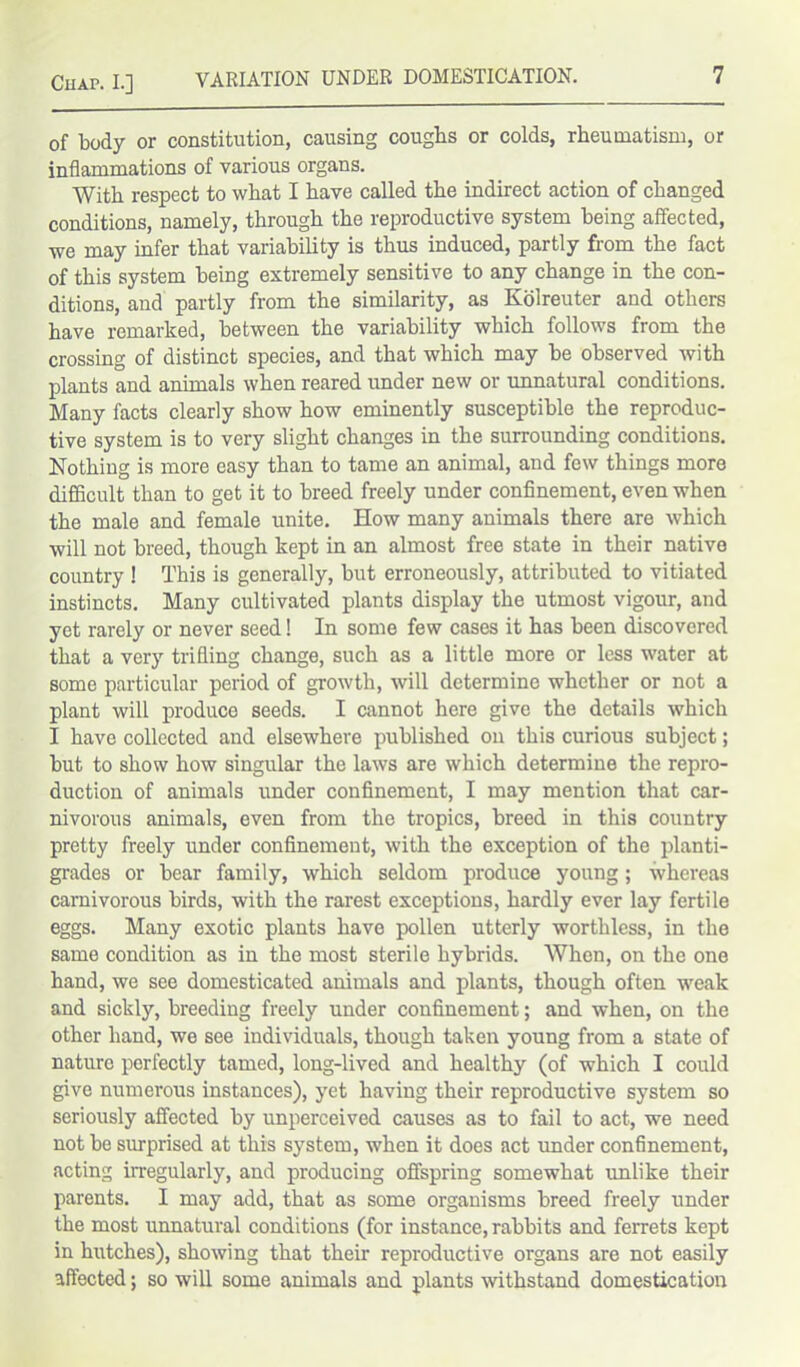 of body or constitution, causing coughs or colds, rheumatism, or inflammations of various organs. With respect to what I have called the indirect action of changed conditions, namely, through the reproductive system being affected, we may infer that variability is thus induced, partly from the fact of this system being extremely sensitive to any change in the con- ditions, and partly from the similarity, as Kolreuter and others have remarked, between the variability which follows from the crossing of distinct species, and that which may he observed with plants and animals when reared under new or unnatural conditions. Many facts clearly show how eminently susceptible the reproduc- tive system is to very slight changes in the surrounding conditions. Nothing is more easy than to tame an animal, and few things more difficult than to get it to breed freely under confinement, even when the male and female unite. How many animals there are which will not breed, though kept in an almost free state in their native country ! This is generally, but erroneously, attributed to vitiated instincts. Many cultivated plants display the utmost vigour, and yet rarely or never seed! In some few cases it has been discovered that a very trifling change, such as a little more or less water at some particular period of growth, will determine whether or not a plant will produce seeds. I cannot here give the details which I have collected and elsewhere published on this curious subject; but to show how singular the laws are which determine the repro- duction of animals under confinement, I may mention that car- nivorous animals, even from the tropics, breed in this country pretty freely under confinement, with the exception of the planti- grades or bear family, which seldom produce young; whereas carnivorous birds, with the rarest exceptions, hardly ever lay fertile eggs. Many exotic plants have pollen utterly worthless, in the same condition as in the most sterile hybrids. When, on the one hand, we see domesticated animals and plants, though often weak and sickly, breeding freely under confinement; and when, on the other hand, we see individuals, though taken young from a state of nature perfectly tamed, long-lived and healthy (of which I could give numerous instances), yet having their reproductive system so seriously affected by unperceived causes as to fail to act, we need not be surprised at this system, when it does act imder confinement, acting irregularly, and producing offspring somewhat unlike their parents. I may add, that as some organisms breed freely under the most unnatural conditions (for instance, rabbits and ferrets kept in hutches), showing that their reproductive organs are not easily affected; so will some animals and plants withstand domestication