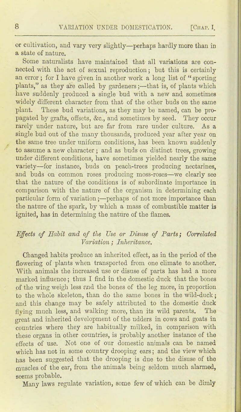 or cultivation, and vary very slightly—perhaps hardly more than in a state of nature. Some naturalists have maintained that all variations are con- nected with the act of sexual reproduction; but this is certainly an error ; for I have given in another work a long list of “ sporting plants,” as they are called by gardeners;—that is, of plants which have suddenly produced a single hud with a new and sometimes widely different character from that of the other buds on the same plant. These hud variations, as they may he named, can he pro- pagated by grafts, offsets, &c., and sometimes by seed. They occur rarely under nature, but are far from rare under culture. As a single bud out of the many thousands, produced year after year on the same tree under uniform conditions, has been known suddenly to assume a new character ; and as buds on distinct trees, growing under different conditions, have sometimes yielded nearly the same variety—for instance, buds on peach-trees producing nectarines, and buds on common roses producing moss-roses—we clearly see that the nature of the conditions is of subordinate importance in comparison with the nature of the organism in determining each particular form of variation;—perhaps of not more importance than the nature of the spark, by which a mass of combustible matter is ignited, has in determining the nature of the flames. Effects of Habit and of the TJse or Disuse of Parts; Correlated Variation; Inheritance. Changed habits produce an inherited effect, as in the period of the flowering of plants when transported from one climate to another. With animals the increased use or disuse of parts has had a more marked influence; thus I find in the domestic duck that the bones of the wing weigh less and the bones of the leg more, in proportion to the whole skeleton, than do the same bones in the wild-duck; and this change may be safely attributed to the domestic duck flying much less, and walking more, than its wild parents. The great and inherited development of the udders in cows and goats in countries where they are habitually milked, in comparison with these organs in other countries, is probably another instance of the effects of use. Not one of our domestic animals can be named which has not in some country drooping ears; and the view which has been suggested that the drooping is due to the disuse of the muscles of the ear, from the animals being seldom much alarmed, seems probable. Many laws regulate variation, some few of which can be dimly