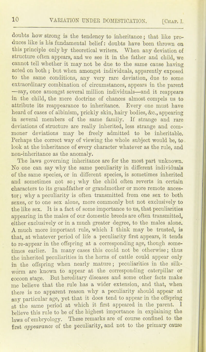 doubts bow strong is the tendency to inheritance; that like pro- duces like is his fundamental belief: doubts have been thrown on this principle only by theoretical writers. When any deviation of structure often appears, and we see it in the father and child, we cannot tell whether it may not be due to the same cause having acted on both ; but when amongst individuals, apparently exposed to the same conditions, any very rare deviation, due to some extraordinary combination of circumstances, appears in the parent —say, once amongst several million individuals—and it reappears in the child, the mere doctrine of chances almost compels us to attribute its reappearance to inheritance. Every one must have heard of cases of albinism, prickly skin, hairy bodies, &c., appearing in several members of the same family. If strange and rare deviations of structure are really inherited, less strange and com- moner deviations may be freely admitted to be inheritable. Perhaps the correct way of viewing the whole subject would be, to look at the inheritance of every character whatever as the rule, and non-inheritance as the anomaly. The laws governing inheritance are for the most part unknown. No one can say why the same peculiarity in different individuals of the same species, or in different species, is sometimes inherited and sometimes not so; why the child often reverts in certain characters to its grandfather or grandmother or more remote ances- tor ; why a peculiarity is often transmitted from one sex to both sexes, or to one sex alone, more commonly but not exclusively to the like sex. It is a fact of some importance to us, that peculiarities appearing in the males of our domestic breeds are often transmitted, either exclusively or in a much greater degree, to the males alone. A much more important rule, which I think may be trusted, is that, at whatever period of life a peculiarity first appears, it tends to re-appear in the offspring at a corresponding age, though some- times earlier. In many cases this could not be otherwise; thus the inherited peculiarities in the horus of cattle could appear only in the offspring when nearly mature; peculiarities in the silk- worm are known to appear at the corresponding caterpillar or cocoon stage. But hereditary diseases and some other facts make me believe that the rule has a wider extension, and that, when there is no apparent reason why a peculiarity should appear at any particular age, yet that it does tend to appear in the offspring at the same period at which it first appeared in the parent. I believe this rule to be of the highest importance in explaining the laws of embryology. These remarks are of course confined to the first appearance of the peculiarity, and not to the primary causo