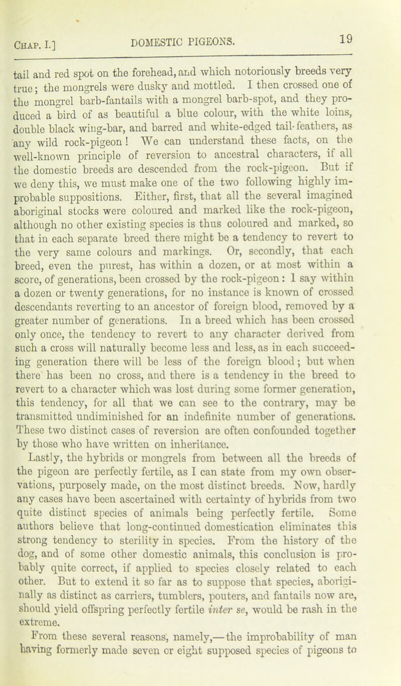 tail and red spot on the forehead, and which notoriously breeds very true; the mongrels were dusky and mottled. I then crossed one of the mongrel barb-fantails with a mongrel barb-spot, and they pro- duced a bird of as beautiful a blue colour, with the white loins, double black wing-bar, and barred and white-edged tail-feathers, as any wild rock-pigeon! We can understand these facts, on the well-known principle of reversion to ancestral characters, if all the domestic breeds are descended from the rock-pigeon. But if we deny this, we must make one of the two following highly im- probable suppositions. Either, first, that all the several imagined aboriginal stocks were coloured and marked like the rock-pigeon, although no other existing species is thus coloured and marked, so that in each separate breed there might be a tendency to revert to the very same colours and markings. Or, secondly, that each breed, even the purest, has within a dozen, or at most within a score, of generations, been crossed by the rock-pigeon: 1 say within a dozen or twenty generations, for no instance is known of crossed descendants reverting to an ancestor of foreign blood, removed by a greater number of generations. In a breed which has been crossed only once, the tendency to revert to any character derived from such a cross will naturally become less and less, as in each succeed- ing generation there will be less of the foreign blood; but when there has been no cross, and there is a tendency iu the breed to revert to a character which was lost during some former generation, this tendency, for all that we can see to the contrary, may be transmitted undiminished for an indefinite number of generations. T'hese two distinct cases of reversion are often confounded together by those who have written on inheritance. Lastly, the hybrids or mongrels from between all the breeds of the pigeon are perfectly fertile, as I can state from my own obser- vations, purposely made, on the most distinct breeds. Now, hardly any cases have been ascertained with certainty of hybrids from two quite distinct species of animals being perfectly fertile. Some authors believe that long-continued domestication eliminates this strong tendency to sterility in species. From the history of the dog, and of some other domestic animals, this conclusion is pro- bably quite correct, if applied to species closely related to each other. But to extend it so far as to suppose that species, aborigi- nally as distinct as carriers, tumblers, pouters, and fantails now are, should yield offspring perfectly fertile inter se, would be rash in the extreme. From these several reasons, namely,—the improbability of man having formerly made seven or eight supposed species of pigeons to