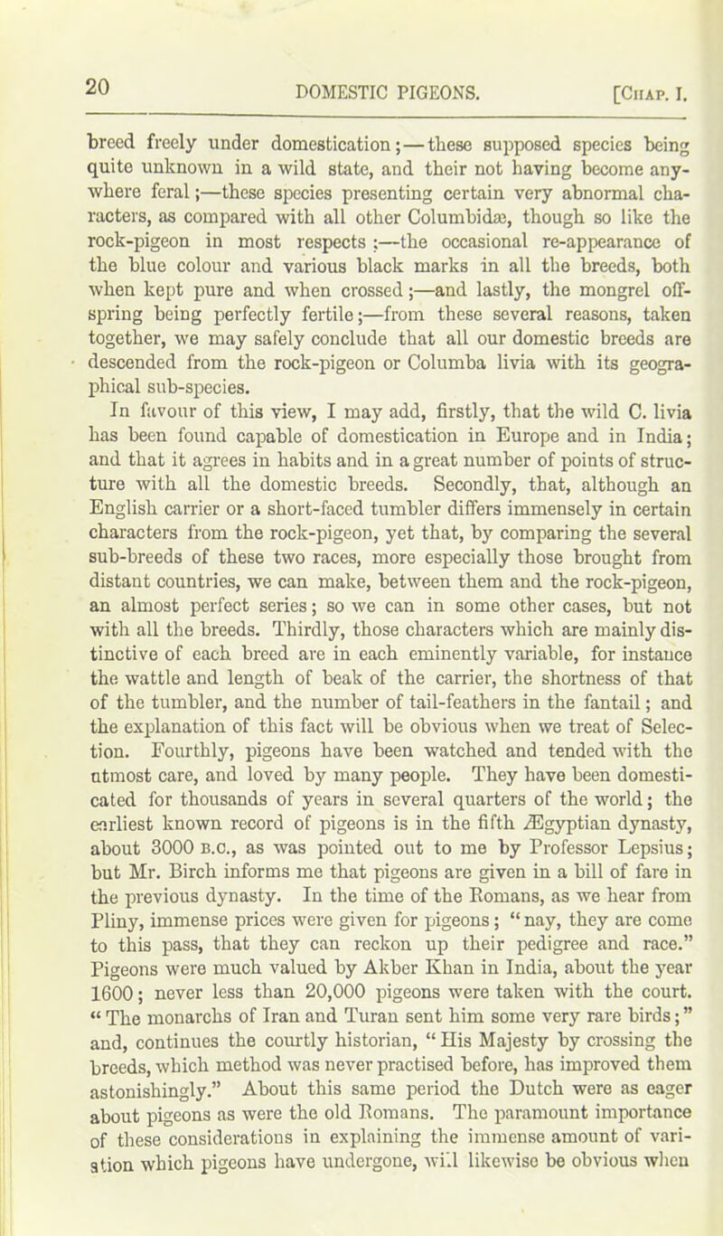 breed freely under domestication;—these supposed species being quite unknown in a wild state, and their not having become any- where feral;—these species presenting certain very abnormal cha- racters, as compared with all other Columbidre, though so like the rock-pigeon in most respects ;—the occasional re-appearance of the blue colour and various black marks in all the breeds, both when kept pure and when crossed;—and lastly, the mongrel off- spring being perfectly fertile;—from these several reasons, taken together, we may safely conclude that all our domestic breeds are descended from the rock-pigeon or Columba livia with its geogra- phical sub-species. In favour of this view, I may add, firstly, that the wild C. livia has been found capable of domestication in Europe and in India; and that it agrees in habits and in a great number of points of struc- ture with all the domestic breeds. Secondly, that, although an English carrier or a short-faced tumbler differs immensely in certain characters from the rock-pigeon, yet that, by comparing the several sub-breeds of these two races, more especially those brought from distant countries, we can make, between them and the rock-pigeon, an almost perfect series; so we can in some other cases, but not with all the breeds. Thirdly, those characters which are mainly dis- tinctive of each breed are in each eminently variable, for instance the wattle and length of beak of the carrier, the shortness of that of the tumbler, and the number of tail-feathers in the fantail; and the explanation of this fact will be obvious when we treat of Selec- tion. Fourthly, pigeons have been watched and tended with the utmost care, and loved by many people. They have been domesti- cated for thousands of years in several quarters of the world; the earliest known record of pigeons is in the fifth ^Egyptian dynasty, about 3000 b.c., as was pointed out to me by Professor Lepsius; but Mr. Birch informs me that pigeons are given in a bill of fare in the previous dynasty. In the time of the Bomans, as we hear from Pliny, immense prices were given for pigeons; “ nay, they are come to this pass, that they can reckon up their pedigree and race.” Pigeons were much valued by Akber Khan in India, about the year 1600; never less than 20,000 pigeons were taken with the court. “ The monarchs of Iran and Turan sent him some very rare birds; ” and, continues the courtly historian, “ His Majesty by crossing the breeds, which method was never practised before, has improved them astonishingly.” About this same period the Dutch were as eager about pigeons as were the old Romans. The paramount importance of these considerations in explaining the immense amount of vari- ation which pigeons have undergone, will likewise be obvious when