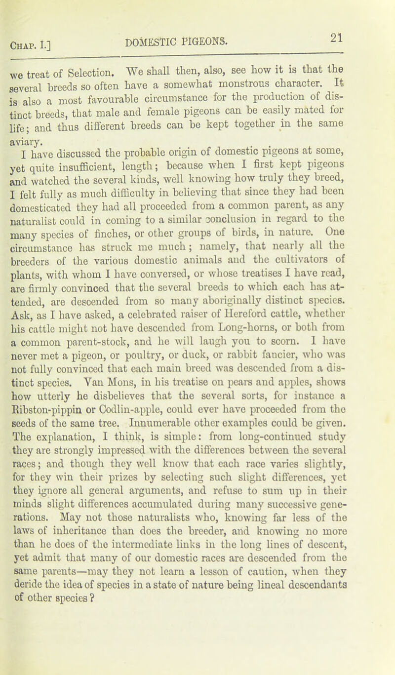 we treat of Selection. We shall then, also, see how it is that the several breeds so often have a somewhat monstrous character. It is also a most favourable circumstance for the production of dis- tinct breeds, that male and female pigeons can he easily mated for life; and thus different breeds can be kept together in the same aviary. I have discussed the probable origin of domestic pigeons at some, yet quite insufficient, length; because when I first kept pigeons and watched the several kinds, well knowing how truly they breed, I felt fully as much difficulty in believing that since they had been domesticated they had all proceeded from a common parent, as any naturalist could in coming to a similar conclusion in regard to the many species of finches, or other groups of birds, in nature. One circumstance has struck me much ; namely, that nearly all the breeders of the various domestic animals and the cultivators of plants, with whom I have conversed, or whose treatises I have read, are firmly convinced that the several breeds to which each has at- tended, are descended from so many aboriginally distinct species. Ask, as I have asked, a celebrated raiser of Hereford cattle, whether his cattle might not have descended from Long-horns, or both from a common parent-stock, and he will laugh you to scorn. 1 have never met a pigeon, or poultry, or duck, or rabbit fancier, who was not fully convinced that each main breed was descended from a dis- tinct species. Van Mons, in his treatise on pears and apples, shows how utterly he disbelieves that the several sorts, for instance a Eihston-pippin or Codlin-apple, could ever have proceeded from the seeds of the same tree. Innumerable other examples could be given. The explanation, I think, is simple: from long-continued study they are strongly impressed with the differences between the several races; and though they well know that each race varies slightly, for they win their prizes by selecting such slight differences, yet they ignore all general arguments, and refuse to sum up in their minds slight differences accumulated during many successive gene- rations. May not those naturalists who, knowing far less of the laws of inheritance than does the breeder, and knowing no more than he does of the intermediate links in the long lines of descent, yet admit that many of our domestic races are descended from the same parents—may they not learn a lesson of caution, when they deride the idea of species in a state of nature being lineal descendants of other species ?