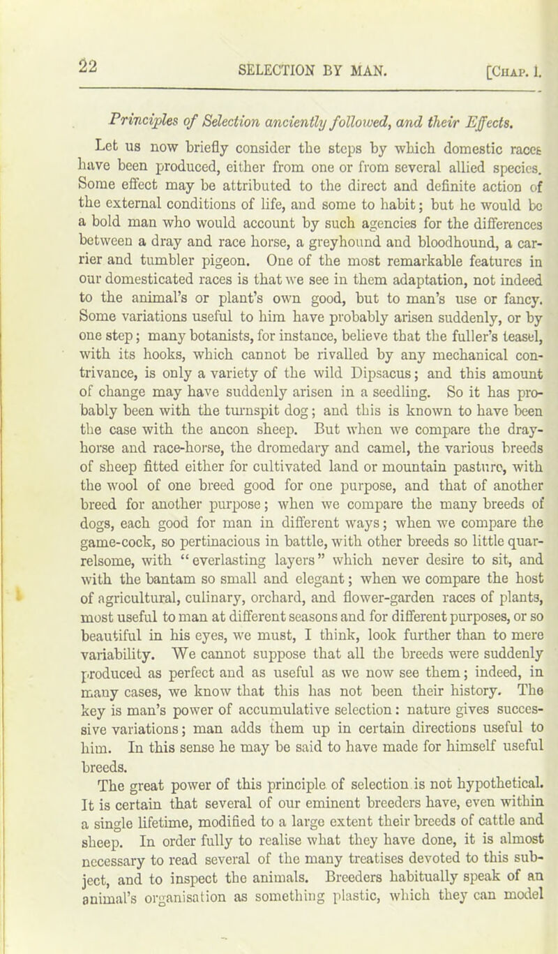 Principles of Selection anciently followed, and their Effects. Let us now briefly consider the steps by which domestic races have been produced, either from one or from several allied species. Some effect may be attributed to the direct and definite action of the external conditions of life, and some to habit; but he would be a bold man who would account by such agencies for the differences between a dray and race horse, a greyhound and bloodhound, a car- rier and tumbler pigeon. One of the most remarkable features in our domesticated races is that we see in them adaptation, not indeed to the animal’s or plant’s own good, but to man’s use or fancy. Some variations useful to him have probably arisen suddenly, or by one step; many botanists, for instance, believe that the fuller’s teasel, with its hooks, which cannot be rivalled by any mechanical con- trivance, is only a variety of the wild Dipsacus; and this amount of change may have suddenly arisen in a seedling. So it has pro- bably been with the turnspit dog; and this is known to have been the case with the ancon sheep. But when we compare the dray- horse and race-horse, the dromedary and camel, the various breeds of sheep fitted either for cultivated land or mountain pasture, with the wool of one breed good for one purpose, and that of another breed for another purpose; when we compare the many breeds of dogs, each good for man in different ways; when we compare the game-cock, so pertinacious in battle, with other breeds so little quar- relsome, with “everlasting layers” which never desire to sit, and with the bantam so small and elegant; when we compare the host of agricultural, culinary, orchard, and flower-garden races of plants, most useful to man at different seasons and for different purposes, or so beautiful in his eyes, we must, I think, look further than to mere variability. We cannot suppose that all the breeds were suddenly produced as perfect and as useful as we now see them; indeed, in many cases, we know that this has not been their history. The key is man’s power of accumulative selection: nature gives succes- sive variations; man adds them up in certain directions useful to him. In this sense he may be said to have made for himself useful breeds. The great power of this principle of selection is not hypothetical. It is certain that several of our eminent breeders have, even within a single lifetime, modified to a large extent their breeds of cattle and sheep. In order fully to realise what they have done, it is almost necessary to read several of the many treatises devoted to this sub- ject, and to inspect the animals. Breeders habitually speak of an animal’s organisation as something plastic, which they can model