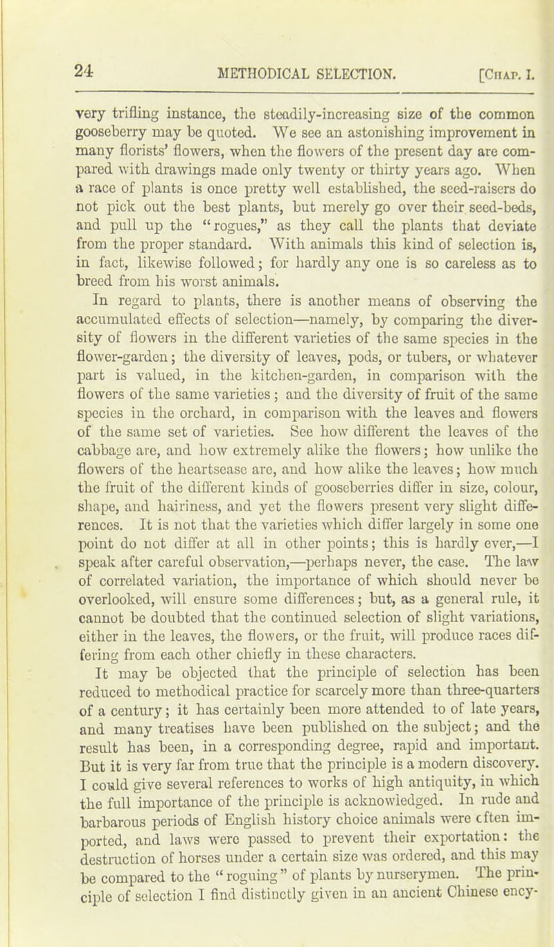 very trifling instance, the steadily-increasing size of the common gooseberry may he quoted. We see an astonishing improvement in many florists’ flowers, when the flowers of the present day are com- pared with drawings made only twenty or thirty years ago. When a race of plants is once pretty well established, the seed-raisers do not pick out the best plants, but merely go over their seed-beds, and pull up the “rogues,” as they call the plants that deviate from the proper standard. With animals this kind of selection is, in fact, likewise followed; for hardly any one is so careless as to breed from his worst animals. In regard to plants, there is another means of observing the accumulated effects of selection—namely, by comparing the diver- sity of flowers in the different varieties of the same species in the flower-garden; the diversity of leaves, pods, or tubers, or whatever part is valued, in the kitchen-garden, in comparison with the flowers of the same varieties ; and the diversity of fruit of the same species in the orchard, in comparison with the leaves and flowers of the same set of varieties. See how different the leaves of the cabbage are, and how extremely alike the flowers; how unlike the flowers of the heartsease are, and how alike the leaves; how much the fruit of the different kinds of gooseberries differ in size, colour, shape, and hairiness, and yet the flowers present very slight diffe- rences. It is not that the varieties which differ largely in some one point do not differ at all in other points; this is hardly ever,—I speak after careful observation,—perhaps never, the case. The law of correlated variation, the importance of which should never be overlooked, will ensure some differences; but, as a general rule, it cannot be doubted that the continued selection of slight variations, either in the leaves, the flowers, or the fruit, will produce races dif- fering from each other chiefly in these characters. It may be objected that the principle of selection has been reduced to methodical practice for scarcely more than three-quarters of a century; it has certainly been more attended to of late years, and many treatises have been published on the subject; and the result has been, in a corresponding degree, rapid and important. But it is very far from true that the principle is a modern discovery. I could give several references to works of high antiquity, in which the full importance of the principle is acknowledged. In rude and barbarous periods of English history choice animals were often im- ported, and. laws were passed to prevent their exportation: the destruction of horses under a certain size was ordered, and this may be compared to the “ roguing ” of plants by nurserymen. The prin- ciple of selection I find distinctly given in an ancient Chinese ency-