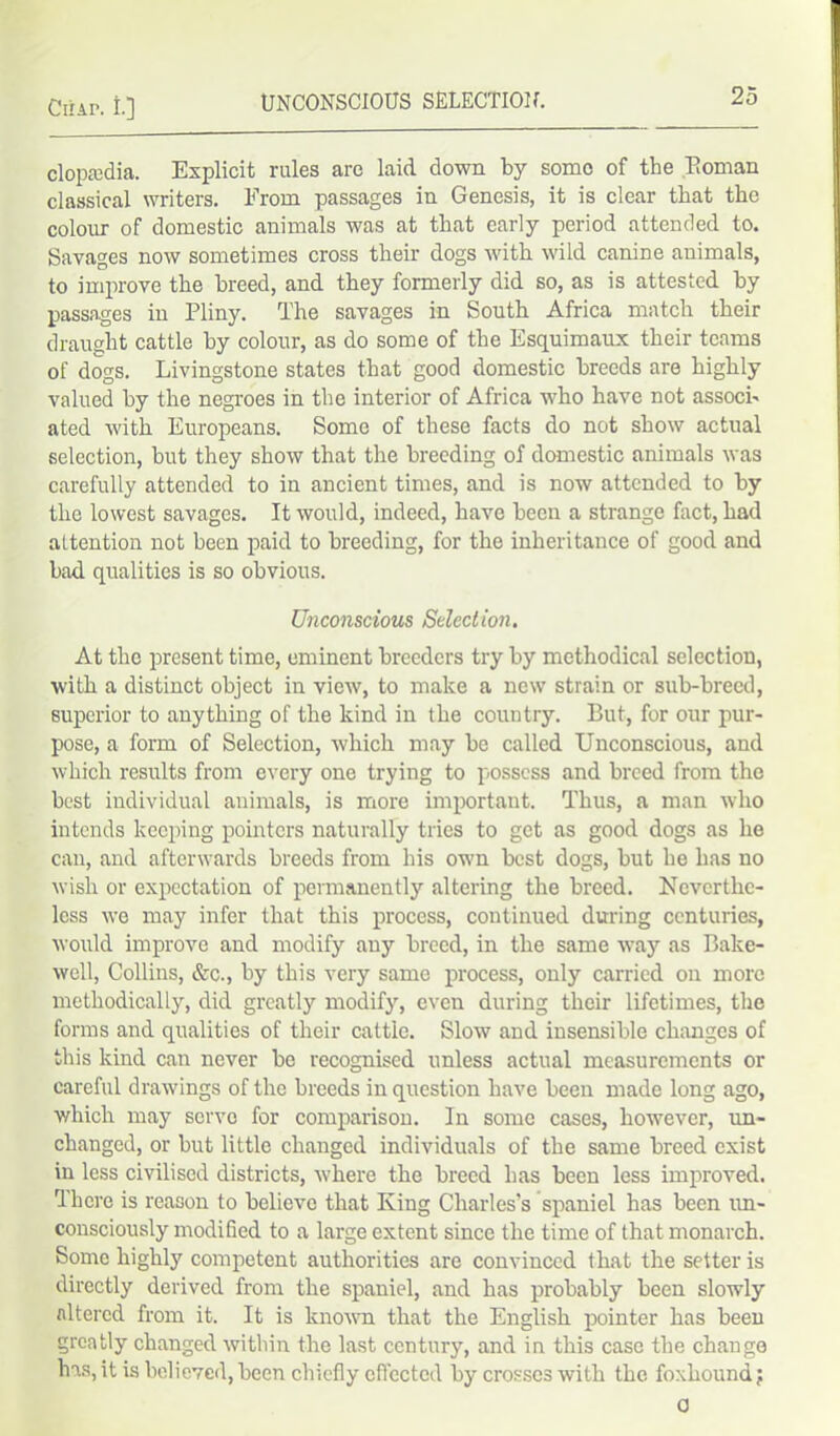 clopadia. Explicit rules are laid down by some of the Boman classical writers. From passages in Genesis, it is clear that the colour of domestic animals was at that early period attended to. Savages now sometimes cross their dogs with wild canine animals, to improve the breed, and they formerly did so, as is attested by passages in Pliny. The savages in South Africa match their draught cattle by colour, as do some of the Esquimaux their teams of dogs. Livingstone states that good domestic breeds are highly valued by the negroes in the interior of Africa who have not assoch ated with Europeans. Some of these facts do not show actual selection, but they show that the breeding of domestic animals was carefully attended to in ancient times, and is now attended to by the lowest savages. It would, indeed, have been a strange fact, had attention not been paid to breeding, for the inheritance of good and bad qualities is so obvious. Unconscious Selection. At the present time, eminent breeders try by methodical selection, with a distinct object in view, to make a new strain or sub-breed, superior to anything of the kind in the country. But, for our pur- pose, a form of Selection, which may be called Unconscious, and which results from every one trying to possess and breed from the best individual animals, is more important. Thus, a man who intends keeping pointers naturally tries to get as good dogs as he can, and afterwards breeds from his own best dogs, but he has no wish or expectation of permanently altering the breed. Neverthe- less we may infer that this process, continued during centuries, would improve and modify any breed, in the same way as Bake- well, Collins, &c., by this very same process, only carried on more methodically, did greatly modify, even during their lifetimes, the forms and qualities of their cattle. Slow and insensible changes of this kind can never be recognised unless actual measurements or careful drawings of the breeds in question have been made long ago, which may servo for comparison. In some cases, however, un- changed, or but little changed individuals of the same breed exist in less civilised districts, where the breed has been less improved. There is reason to believe that King Charles’s spaniel has been un- consciously modified to a large extent since the time of that monarch. Some highly competent authorities are convinced that the setter is directly derived from the spaniel, and has probably been slowly altered from it. It is known that the English pointer has been greatly changed within the last century, and in this case the change has, it is believed,been chiefly effected by crosses with the foxhound; o