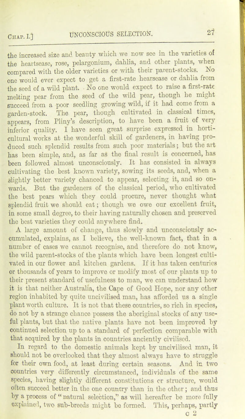 the increased size and beauty which we now see in the varieties of the heartsease, rose, pelargonium, dahlia, and other plants, when compared with the older varieties or with their parent-stocks. No one would ever expect to get a first-rate heaisease or dahlia from the seed of a wild plant. No one would expect to raise a first-rate melting pear from the seed of the wild pear, though he might succeed from a poor seedling growing wild, if it had come from a garden-stock. The pear, though cultivated in classical times, appears, from Pliny’s description, to have been a fruit of very inferior quality. I have seen great surprise expressed in horti- cultural works at the wonderful skill of gardeners, in having pro- duced such splendid results from such poor materials; but the art has been simple, and, as far as the final result is concerned, has been followed almost unconsciously. It has consisted in always cultivating the best known variety, sowing its seeds, and, when a 3lightly better variety chanced to appear, selecting it, and so on- wards. But the gardeners of the classical period, who cultivated the best pears which they could procure, never thought what splendid fruit we should eat; though we owe our excellent fruit, in some small degree, to their having naturally chosen and preserved the best varieties they could anywhere find. A large amount of change, thus slowly and unconsciously ac- cumulated, explains, as I believe, the well-known fact, that in a number of cases we cannot recognise, and therefore do not know, the wild parent-stocks of the plants which have been longest culti- vated in our flower and kitchen gardens. If it has taken centuries or thousands of years to improve or modify most of our plants up to their present standard of usefulness to man, we can understand how it is that neither Australia, the Cape of Good Hope, nor any other region inhabited by quite uncivilised man, has afforded us a single plant worth culture. It is not that these countries, so rich in species, do not by a strange chance possess the aboriginal stocks of any use- ful plants, but that the native plants have not been improved by continued selection up to a standard of perfection comparable with that acquired by the plants in countries anciently civilised. In regard to the domestic animals kept by uncivilised man, it should not be overlooked that they almost always have to struggle for their own food, at least during certain seasons. And in. two countries very differently circumstanced, individuals of the same species, having slightly different constitutions or structure, would often succeed better in the one country than in the other ; and thus by a process of “ natural selection,” as will hereafter be more fully explained, two sub-breeds might be formed. This, perhaps, partly