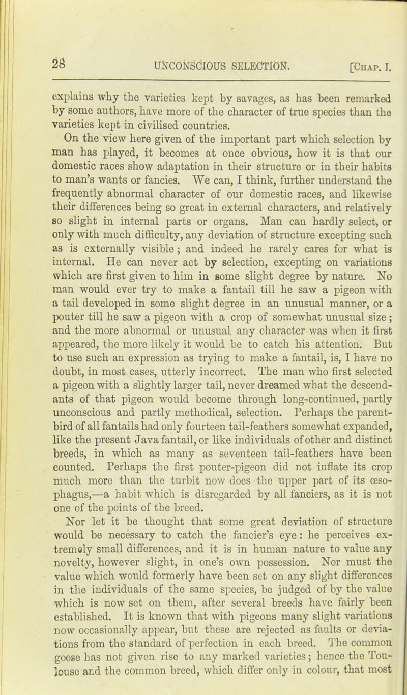 explains why the varieties kept by savages, as has been remarked by some authors, have more of the character of true species than the varieties kept in civilised countries. On the view here given of the important part which selection by man has played, it becomes at once obvious, how it is that our domestic races show adaptation in their structure or in their habits to man’s wants or fancies. We can, I think, further understand the frequently abnormal character of our domestic races, and likewise their differences being so great in external characters, and relatively so slight in internal parts or organs. Man can hardly select, or only with much difficulty, any deviation of structure excepting such as is externally visible ; and indeed he rarely cares for what is internal. He can never act by selection, excepting on variations which are first given to him in some slight degree by nature. No man would ever try to make a fantail till he saw a pigeon with a tail developed in some slight degree in an unusual manner, or a pouter till he saw a pigeon with a crop of somewhat unusual size; and the more abnormal or unusual any character was when it first appeared, the more likely it would be to catch his attention. But to use such an expression as trying to make a fantail, is, I have no doubt, in most cases, utterly incorrect. The man who first selected a pigeon with a slightly larger tail, never dreamed what the descend- ants of that pigeon would become through long-continued, partly unconscious and partly methodical, selection. Perhaps the parent- bird of all fantails had only fourteen tail-feathers somewhat expanded, like the present Java fantail, or like individuals of other and distinct breeds, in which as many as seventeen tail-feathers have been counted. Perhaps the first pouter-pigeon did not inflate its crop much more than the turbit now does the upper part of its oeso- phagus,—a habit which is disregarded by all fanciers, as it is not one of the points of the breed. Nor let it be thought that some great deviation of structure would be necessary to catch the fancier’s eye: he perceives ex- tremely small differences, and it is in human nature to value any novelty, however slight, in one’s own possession. Nor must the value which would formerly have been set on any slight differences in the individuals of the same species, be judged of by the value which is now set on them, after several breeds have fairly been established. It is known that with pigeons many slight variations now occasionally appear, but these are rejected as faults or devia- tions from the standard of perfection in each breed. The common goose has not given rise to any marked varieties; hence the Tou- louse and the common breed, which differ only in colour, that most