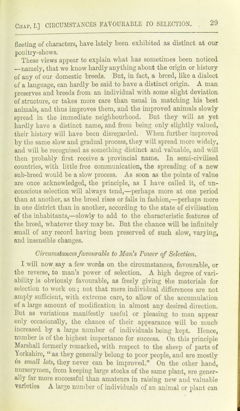 fleeting of characters, have lately been exhibited as distinct at our poultry-shows. These views appear to explain what has sometimes been noticed —namely, that we know hardly anything about the origin or history of any of our domestic breeds. But, in fact, a breed, like a dialect of a language, can hardly be said to have a distinct origin. A man preserves and breeds from an individual with some slight deviation of structure, or takes more care than usual in matching his best animals, and thus improves them, and the improved animals slowly spread in the immediate neighbourhood. But they will as yet hardly have a distinct name, and from being only slightly valued, their history will have been disregarded. When further improved by the same slow and gradual process, they will spread more widely, and will be recognised as something distinct and valuable, and will then probably first receive a provincial name. In semi-civilised countries, with little free communication, the spreading of a new sub-breed would be a slow process. As soon as the points of valuo are once acknowledged, the principle, as I have called it, of un- conscious selection will always tend,—perhaps more at one period than at another, as the breed rises or falls in fashion,—perhaps more in one district than in another, according to the state of civilisation of the inhabitants,—slowly to add to the characteristic features of the breed, whatever they may be. But the chance will be infinitely small of any record having been preserved of such slow, varying, and insensible changes. Circumstances favourable to Man’s Power of Selection. I will now say a few words on the circumstances, favourable, or the reverse, to man’s power of selection. A high degree of vari- ability is obviously favourable, as freely giving the materials for selection to work on; not that mere individual differences are not amply sufficient, with extreme care, to allow of the accumulation of a large amount of modification in almost any desired direction. But as variations manifestly useful or pleasing to man appear only occasionally, the chance of their appearance will be much increased by a large number of individuals being kept. Hence, number is of the highest importance for success. On this principle Marshall formerly remarked, with respect to the sheep of parts of Yorkshire, “ as they generally belong to poor people, and are mostly in small lots, they never can be improved.” On the other hand, nurserymen, from keeping large stocks of the same plant, are gener- ally far more successful than amateurs in raising new and valuable varieties A large number of individuals of an animal or plant can