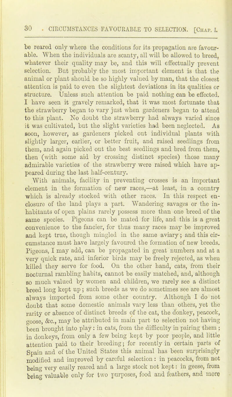 be reared only where the conditions for its propagation are favour- able. W hen the individuals are scanty, all will be allowed to breed, whatever their quality may be, and this will effectually prevent selection. But probably the most important element is that the animal or plant should be so highly valued by man, that the closest attention is paid to even the slightest deviations in its qualities or structure. Unless such attention be paid nothing can be effected. I have seen it gravely remarked, that it was most fortunate that the strawberry began to vary just when gardeners began to attend to this plant. No doubt the strawberry had always varied since it was cultivated, but the slight varieties had been neglected. As soon, however, as gardeners picked out individual plants with slightly largei', earlier, or better fruit, and raised seedlings from them, and again picked out the best seedlings and bred from them, then (with some aid by crossing distinct species) those many admirable varieties of the strawberry were raised which have ap- peared during the last half-century. With animals, facility in preventing crosses is an important element in the formation of new races,—at least, in a country which is already stocked with other races. In this respect en- closure of the land plays a part. Wandering savages or the in- habitants of open plains rarely possess more than one breed of the same species. Pigeons can be mated for life, and this is a great convenience to the fancier, for thus many races may be improved and kept true, though mingled in the same aviary; and this cir- cumstance must have largely favoured the formation of new breeds. Pigeons, I may add, can be propagated in great numbers and at a very quick rate, and inferior birds may be freely rejected, as when killed they serve for food. On the other hand, cats, from their nocturnal rambling habits, cannot be easily matched, and, although so much valued by women and children, we rarely see a distinct breed long kept up; such breeds as we do sometimes see are almost always imported from some other country. Although I do not doubt that some domestic animals vary less than others, yet the rarity or absence of distinct breeds of the cat, the donkey, peacock, oose, &c., may be attributed in main part to selection not having been brought into play: in cats, from the difficulty in pairing them ; in donkeys, from only a few being kept by poor people, and little attention paid to their breeding; for recently in certain parts of Spain and of the United States this animal has been surprisingly modified and improved by careful selection : in peacocks, from not beino- very easily reared and a large stock not kept: in geese, from being valuable only for two purposes, food and feathers, and more