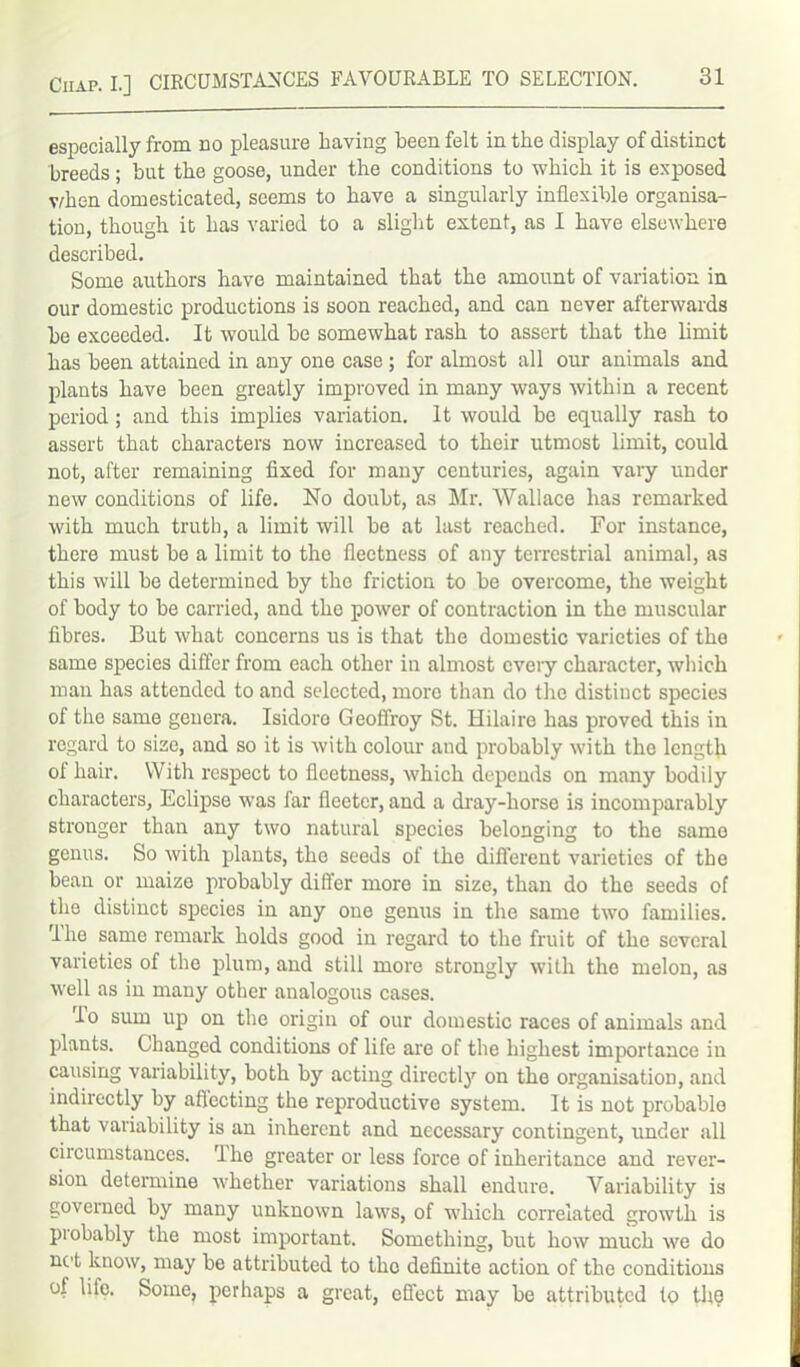 especially from no pleasure having been felt in the display of distinct breeds; but the goose, under the conditions to which it is exposed vdien domesticated, seems to have a singularly inflexible organisa- tion, though it has varied to a slight extent, as I have elsewhere described. Some authors have maintained that the amount of variation in our domestic productions is soon reached, and can never afterwards be exceeded. It would be somewhat rash to assert that the limit has been attained in any one case ; for almost all our animals and plants have been greatly improved in many ways within a recent period; and this implies variation. It would be equally rash to assert that characters now increased to their utmost limit, could not, after remaining fixed for many centuries, again vary under new conditions of life. No doubt, as Mr. Wallace has remarked with much truth, a limit will be at last reached. For instance, there must be a limit to the fleetness of any terrestrial animal, as this will be determined by the friction to be overcome, the weight of body to be carried, and the power of contraction in the muscular fibres. But what concerns us is that the domestic varieties of the same species differ from each other in almost cveiy character, which man has attended to and selected, more than do the distinct species ol the same genera. Isidore Geoffrey St. Hilaire has proved this in regard to size, and so it is with colour and probably with the length of hair. With respect to fleetness, which depends on many bodily characters, Eclipse was far fleeter, and a dray-horse is incomparably stronger than any two natural species belonging to the same genus. So with plants, the seeds of the different varieties of the bean or maize probably differ more in size, than do the seeds of the distinct species in any one genus in the same two families, 'the same remark holds good in regard to the fruit of the several varieties of the plum, and still more strongly with the melon, as well as in many other analogous cases. lo sum up on the origin of our domestic races of animals and plants. Changed conditions of life are of the highest importance in causing variability, both by acting directly on the organisation, and indirectly by affecting the reproductive system. It is not probable that variability is an inherent and necessary contingent, under all circumstances. rlhe greater or less force of inheritance and rever- sion determine whether variations shall endure. Variability is governed by many unknown laws, of which correlated growth is piobably the most important. Something, but how much we do net know, may be attributed to the definite action of the conditions of life. Some, perhaps a great, effect may be attributed to tho