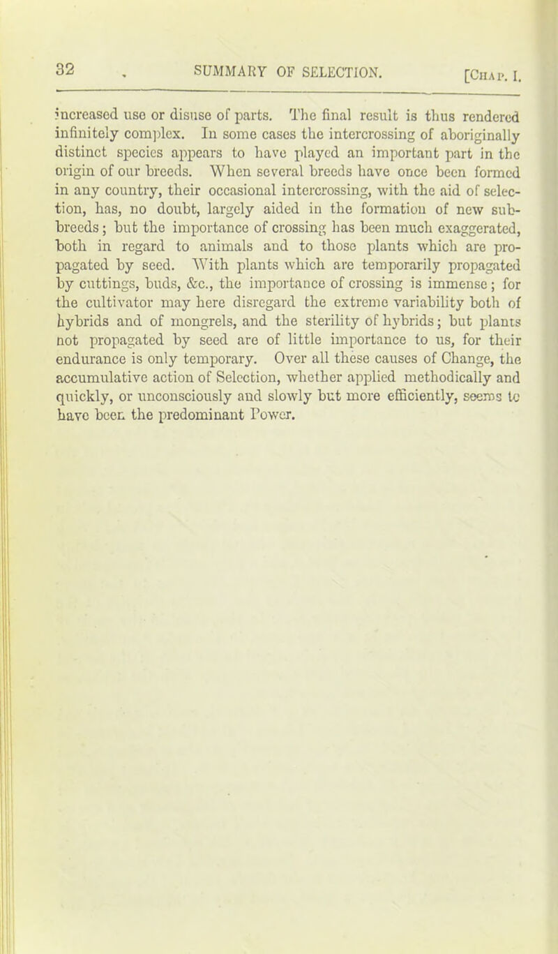 [Chap. I. increased use or disuse of parts. The final result is thus rendered infinitely complex. In some cases the intercrossing of aboriginally distinct species appears to have played an important part in the origin of our breeds. When several breeds have once been formed in any country, their occasional intercrossing, with the aid of selec- tion, has, no doubt, largely aided in the formation of new sub- breeds ; but the importance of crossing has been much exaggerated, both in regard to animals and to those plants which are pro- pagated by seed. With plants which are temporarily propagated by cuttings, buds, &c., the importance of crossing is immense ; for the cultivator may here disregard the extreme variability both of hybrids and of mongrels, and the sterility of hybrids; but plants not propagated by seed are of little importance to us, for their endurance is only temporary. Over all these causes of Change, the accumulative action of Selection, whether applied methodically and quickly, or unconsciously and slowly but more efficiently, seems to have been the predominant Power.