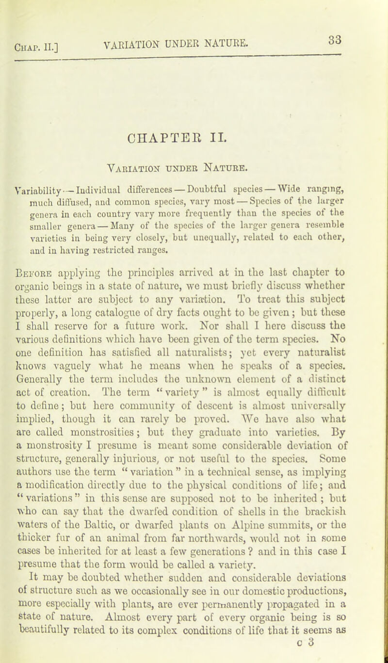 variation UNDER NATURE. CHAPTER II. Variation under Nature. Variability — Individual differences — Doubtful species — Wide ranging, much diffused, and common species, vary most — Species of the larger genera in each country vary more frequently than the species of the smaller genera — Many of the species of the larger genera resemble varieties in being very closely, but unequally, related to each other, and in having restricted ranges. Before applying the principles arrived at in the last chapter to organic beings in a state of nature, we must briefly discuss whether these latter are subject to any variation. To treat this subject properly, a long catalogue of dry facts ought to be given ; but these I shall reserve for a future work. Nor shall I here discuss the various definitions which have been given of the term species. No one definition has satisfied all naturalists; yet every naturalist knows vaguely what he means when he speaks of a species. Generally the term includes the unknown element of a distinct act of creation. The term “ variety ” is almost equally difficult to define; but here community of descent is almost universally implied, though it can rarely bo proved. We have also what are called monstrosities; but they graduate into varieties. By a monstrosity I presume is meant some considerable deviation of structure, generally injurious, or not useful to the species. Some authors use the term “ variation ” in a technical sense, as implying a modification directly due to the physical conditions of life; and “ variations ” in this sense are supposed not to be inherited ; but who can say that the dwarfed condition of shells in the brackish waters of the Baltic, or dwarfed plants on Alpine summits, or the thicker fur of an animal from far northwards, would not in some cases be inherited for at least a few generations ? and in this case I presume that the form would be called a variety. It may be doubted whether sudden and considerable deviations of structure such as we occasionally see in our domestic productions, more especially with plants, are ever permanently propagated in a state of nature. Almost every part of every organic being is so beautifully related to its complex conditions of life that it seems as c 3