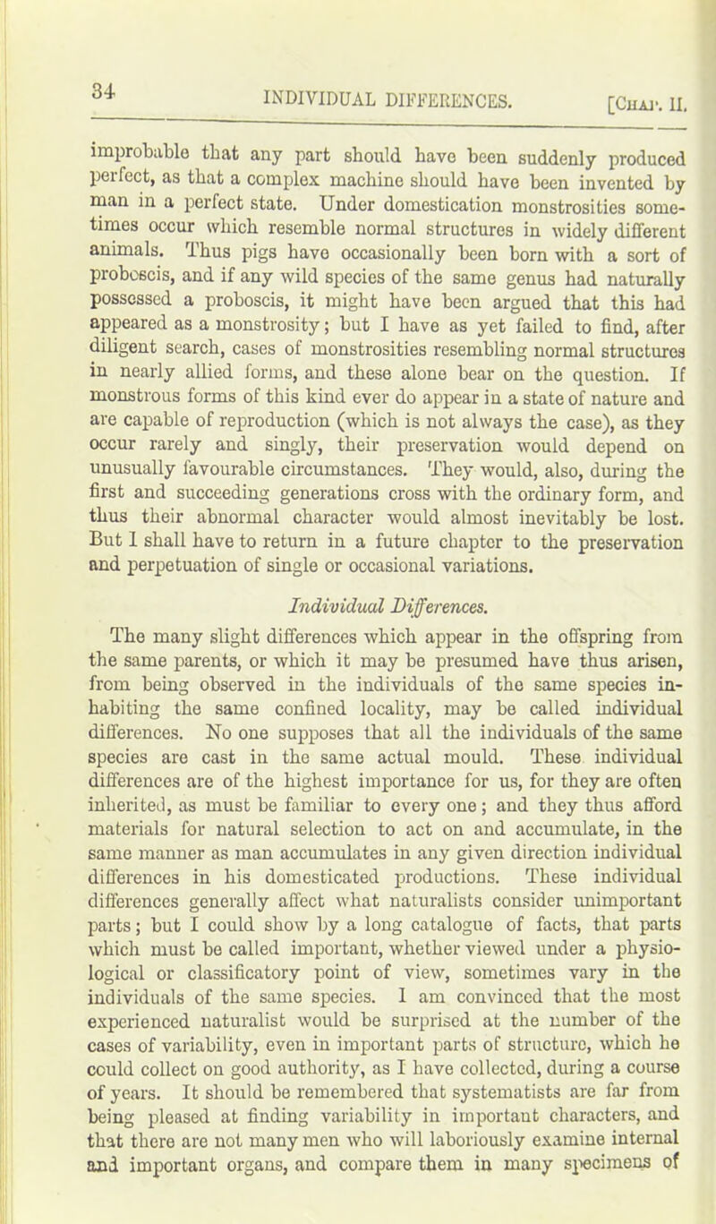 INDIVIDUAL DIFFERENCES. [Chap. II. improbable that any part should, have been suddenly produced pei feet, as that a complex machine should have been invented by man in a perfect state. Under domestication monstrosities some- times occur which resemble normal structures in widely different animals. Thus pigs have occasionally been born with a sort of proboscis, and if any wild species of the same genus had naturally possessed a proboscis, it might have been argued that this had appeared as a monstrosity; but I have as yet failed to find, after diligent search, cases of monstrosities resembling normal structures in nearly allied forms, and these alone bear on the question. If monstrous forms of this kind ever do appear in a state of nature and are capable of reproduction (which is not always the case), as they occur rarely and singly, their preservation would depend on unusually favourable circumstances. 'They would, also, during the first and succeeding generations cross with the ordinary form, and thus their abnormal character would almost inevitably be lost. But I shall have to return in a future chapter to the preservation and perpetuation of single or occasional variations. Individual Differences. The many slight differences which appear in the offspring from the same parents, or which it may be presumed have thus arisen, from being observed in the individuals of the same species in- habiting the same confined locality, may be called individual differences. No one supposes that all the individuals of the same species are cast in the same actual mould. These individual differences are of the highest importance for us, for they are often inherited, as must be familiar to every one; and they thus afford materials for natural selection to act on and accumulate, in the same manner as man accumulates in any given direction individual differences in his domesticated productions. These individual differences generally affect what naturalists consider unimportant parts; but I could show by a long catalogue of facts, that parts which must be called important, whether viewed under a physio- logical or classificatory point of view, sometimes vary in the individuals of the same species. I am convinced that the most experienced naturalist would be surprised at the number of the cases of variability, even in important parts of structure, which he could collect on good authority, as I have collected, during a course of years. It should be remembered that systematists are far from being pleased at finding variability in important characters, and that there are not many men who will laboriously examine internal and important organs, and compare them in many specimens of