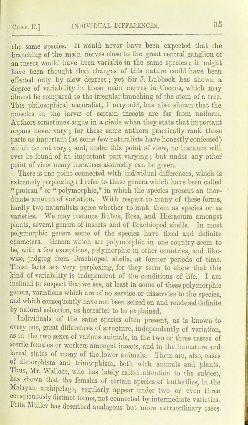 the same species. It would never have been expected that the branching of the main nerves close to the great central ganglion of an insect would have been variable in the same species ; it might have been thought that changes of this nature could have been effected only by slow degrees; yet Sir J. Lubbock has shown a degree of variability in these main nerves in Coccus, which may almost be compared to the irregular branching of the stem of a tree. This philosophical naturalist, I may add, has also shown that the muscles in the larva) of certain insects are far from uniform. Authors sometimes argue in a circle when they state that important organs never vary; for these same authors practically rank those parts as important (as some few naturalists have honestly confessed) which do not vary; and, under this point of view, no instance will ever be found of an important part varying ; but under any other point of view many instances assuredly can be given. There is one point connected with individual differences, which is extremely perplexing: I refer to those genera which have been called “ protean ” or “ polymorphic,” in which the species present an inor- dinate amount of variation. With respect to many of these forms, hardly two naturalists agree whether to rank them as species or as varieties. We may instance Rubus, Rosa, and Hieracium amongst plants, several genera of insects and of Brachiopod shells. In most polymorphic genera some of the species have fixed and definite characters. Genera which are polymorphic in one country seem to be, with a few exceptions, polymorphic in other countries, and like- wise, judging from Brachiopod shells, at former periods of time. These facts are very pei-plexing, for they seem to show that this kind of variability is independent of the conditions of life. I am inclined to suspect that we see, at least in some of these polymorphic genera, variations which are of no service or disservice to the species, and which consequently have not been seized on and rendered definite by natural selection, as hereafter to be explained. Individuals of the same species often present, as is known to e\eiy one, great differences of structure, independently of variation, as in the two sexes of various animals, in the two or three castes of sterile females or workers amongst insects, and in the immature and larval slates of many of the lower animals. There are, also, cases of dimorphism and trimorphism, both with animals and plants. Ihus, Mr. Wallace, who has lately called attention to the subject, has shown that the females of certain species of butterflies, in the Malayan archipelago, regularly appear under two or even three conspicuously distinct forms, not connected by intermediate varieties. Fritz Muller has described analogous but more extraordinary cases