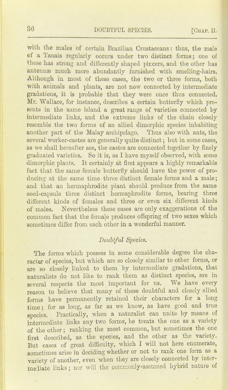 with the males of certain Brazilian Crustaceans: thus, the male of a Tanais regularly occurs under two distinct forms; one of these has strong and differently shaped pincers, and the other has antennas much more abundantly furnished with smelling-hairs. Although in most of these cases, the two or three forms, both with animals and plants, are not now connected by intermediate gradations, it is probable that they were once thus connected. Mr. Wallace, for instance, describes a certain butterfly which pre- sents in the same island a great range of varieties connected by intermediate links, and the extreme links of the chain closely resemble the two forms of an allied dimorphic species inhabiting another part of the Malay archipelago. Thus also with ants, the several worker-castes are generally quite distinct; but in some cases, as we shall hereafter see, the castes are connected together by finely graduated varieties. So it is, as I have myself observed, with some dimorphic plants. It certainly at first appears a highly remarkable fact that the same female butterfly should have the power of pro- ducing at the same time three distinct female forms and a male; and that an hermaphrodite plant should produce from the same seed-capsule three distinct hermaphrodite forms, bearing three different kinds of females and three or even six different kinds of males. Nevertheless these cases are only exaggerations of the common fact that the female produces offspring of two sexes which sometimes differ from each other in a wonderful manner. Doubtful Species. The forms which possess in some considerable degree the cha- racter of species, but which are so closely similar to other forms, or are so closely linked to them by intermediate gradations, that naturalists do not like to rank them as distinct species, are in several respects the most important for us. We have every reason to believe that many of these doubtful and closely allied forms have permanently retained their characters for a long time; for as long, as far as we know, as have good and true species. Practically, when a naturalist can unite by means of intermediate links any two forms, he treats the one as a variety of the other; ranking the most common, but sometimes the one first described, as the species, and the other as the variety. But cases of great difficulty, which I will not here enumerate, sometimes arise in deciding whether or not to rank one foi m as a variety of another, even when they are closely connected by inter- mediate links ; nor will the commonly-assumed hybrid nature of