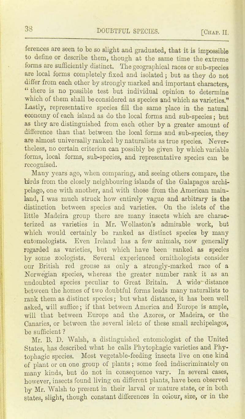 [Chap. II. ferences are seen to be so slight and graduated, that it is impossible to define or describe them, though at the same time the extreme forms are sufficiently distinct. The geographical races or sub-species are local forms completely fixed and isolated; but as they do not differ from each other by strongly marked and important characters, “ thero is no possible test but individual opinion to determine which of them shall be considered as species and which as varieties.” Lastly, representative species fill the same place in the natural economy of each island as do the local forms and sub-species; but as they are distinguished from each other by a greater amount of difference than that between the local forms and sub-species, they are almost universally ranked by naturalists as true species. Never- theless, no certain criterion can possibly be given by which variable forms, local forms, sub-species, and representative species can be recognised. Many years ago, when comparing, and seeing others compare, the birds from the closely neighbouring islands of the Galapagos archi- pelago, one with another, and with those from the American main- land, I was much struck how entirely vague and arbitrary is the distinction between species and varieties. On the islets of the little Madeira group there are many insects which are charac- terized as varieties in Mr. Wollaston’s admirable work, but which would certainly be ranked as distinct species by many entomologists. Even Ireland has a few animals, now generally regarded as varieties, but which have been ranked as species by some zoologists. Several experienced ornithologists consider our British red grouse as only a strongly-marked race of a Norwegian species, whereas the greater number rank it as an undoubted species peculiar to Great Britain. A wide-'distance between the homes of two doubtful forms leads many naturalists to rank them as distinct species; but what distance, it has been well asked, will suffice; if that between America and Europe is ample, will that between Europe and the Azores, or Madeira, or the Canaries, or between the several islets of these small archipelagos, be sufficient ? Mr. B. D. Walsh, a distinguished entomologist of the United States, has described what he calls Phytopkagic varieties and Phy- tophagic species. Most vegetable-feeding insects live on one kind of plant or on one group of plants ; some feed indiscriminately on many kinds, but do not in consequence vary. In several cases, however, insects found living on different plants, have been observed by Mr. Walsh to present in their larval or mature state, or in both states, slight, though constant differences in colour, size, or in the