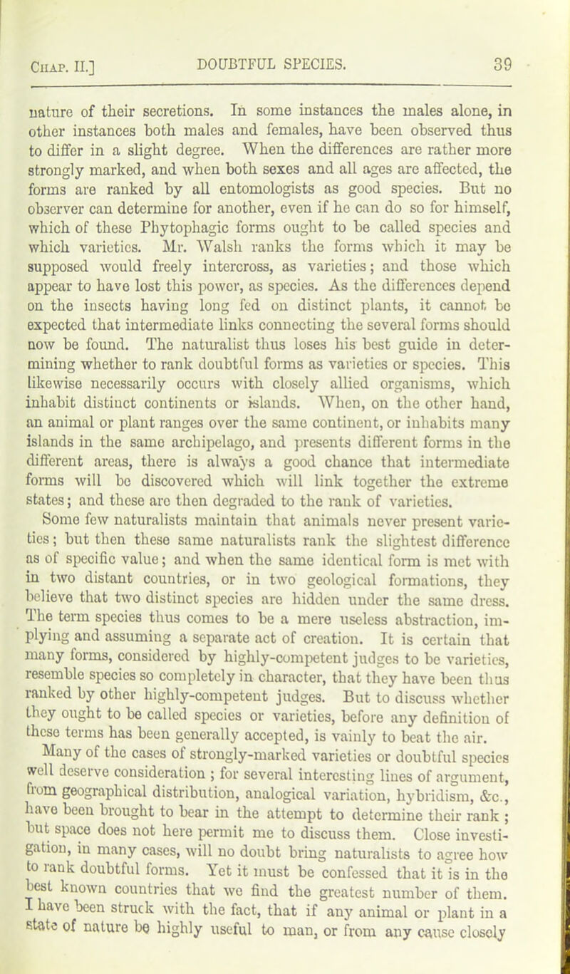 nature of their secretions. In some instances the males alone, in other instances Both males and females, have been observed thus to differ in a slight degree. When the differences are rather more strongly marked, and when both sexes and all ages are affected, the forms are ranked by all entomologists as good species. But no observer can determine for another, even if he can do so for himself, which of these Phytophagic forms ought to be called species and which varieties. Mr. Walsh ranks the forms which it may be supposed would freely intercross, as varieties; and those which appear to have lost this power, as species. As the differences depend on the insects having long fed on distinct plants, it cannot bo expected that intermediate links connecting the several forms should now be found. The naturalist thus loses his best guide in deter- mining whether to rank doubtful forms as varieties or species. This likewise necessarily occurs with closely allied organisms, which inhabit distinct continents or islands. When, on the other hand, an animal or plant ranges over the same continent, or inhabits many islands in the same archipelago, and presents different forms in the different areas, there is always a good chance that intermediate forms will bo discovered which will link together the extreme states; and these are then degraded to the rank of varieties. Some few naturalists maintain that animals never present varie- ties ; but then these same naturalists rank the slightest difference as of specific value; and when the same identical form is met with in two distant countries, or in two geological formations, they believe that two distinct species are hidden under the same dress. The term species thus comes to be a mere useless abstraction, im- plying and assuming a separate act of creation. It is certain that many forms, considered by highly-competent judges to be varieties, resemble species so completely in character, that they have been thus ranked by other highly-competent judges. But to discuss whether they ought to be called species or varieties, before any definition of these terms has been generally accepted, is vainly to beat the air. Many of the cases of strongly-marked varieties or doubtful species well deserve consideration ; for several interesting lines of argument, from geographical distribution, analogical variation, hybridism, &c., have been brought to bear in the attempt to determine their rank ; but space does not here permit me to discuss them. Close investi- gation, in many cases, will no doubt bring naturalists to agree how to lank doubtful forms. Yet it must be confessed that it is in the best known countries that we find the greatest number of them. I have been struck with the fact, that if any animal or plant in a state of nature be highly useful to man, or from any cause closely