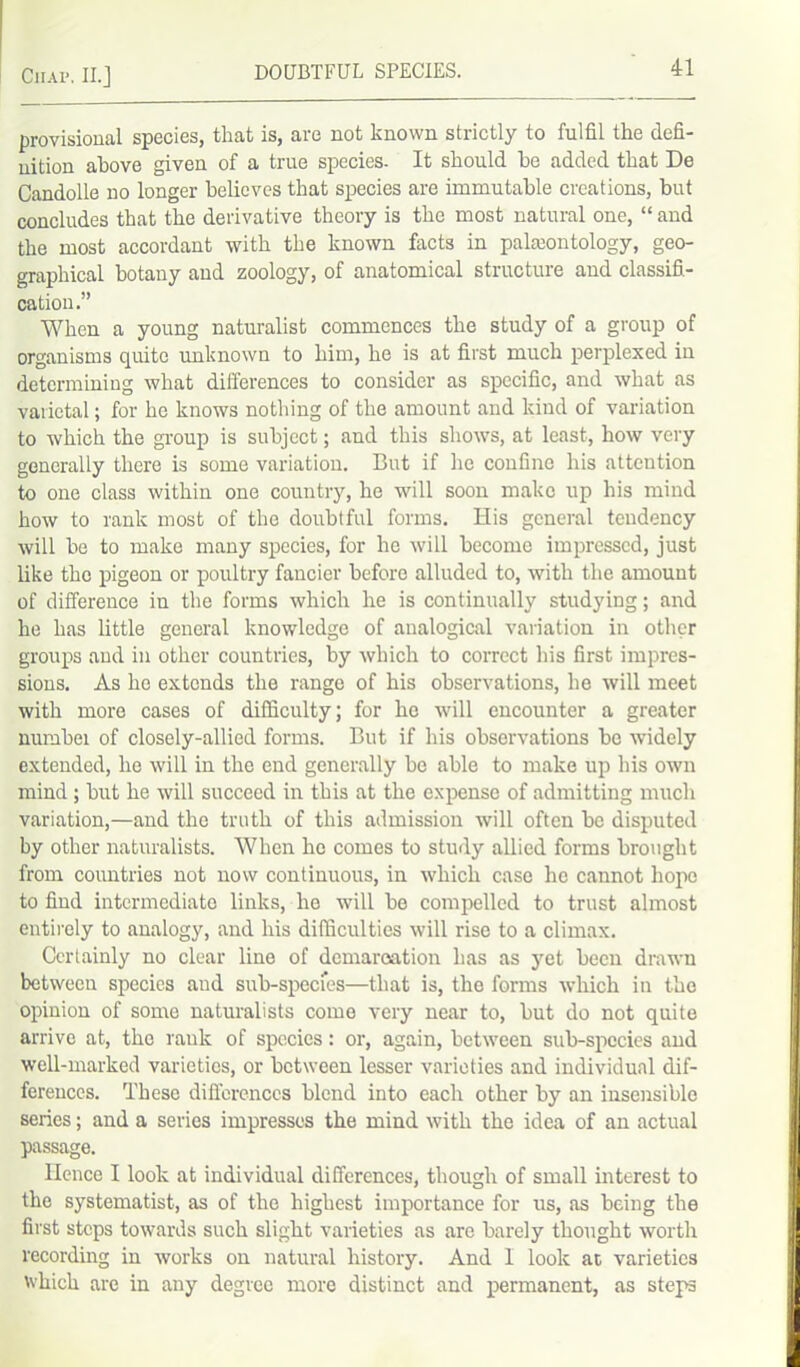 provisional species, that is, are not known strictly to fulfil the defi- nition above given of a true species. It should he added that De Candolle no longer believes that species are immutable creations, but concludes that the derivative theory is the most natural one, “ and the most accordant with the known facts in paleontology, geo- graphical botany and zoology, of anatomical structure and classifi- cation.” When a young naturalist commences the study of a group of organisms quite unknown to him, he is at first much perplexed in determining what differences to consider as specific, and what as varietal; for he knows nothing of the amount and kind of variation to which the group is subject; and this shows, at least, how very generally there is some variation. But if lie confine his attention to one class within one country, he will soon make up his mind how to rank most of the doubtful forms. His general tendency will be to make many species, for he will become impressed, just like the pigeon or poultry fancier before alluded to, with the amount of difference in the forms which he is continually studying; and he has little general knowledge of analogical variation in other groups and in other countries, by which to correct his first impres- sions. As he extends the range of his observations, he will meet with more cases of difficulty; for he will encounter a greater numbei of closely-allied forms. But if his observations bo widely extended, he will in the end generally be able to make up his own mind ; but he will succeed in this at the expense of admitting much variation,—and the truth of this admission will often be disputed by other naturalists. When he comes to study allied forms brought from countries not now continuous, in which case he cannot hope to find intermediate links, he will be compelled to trust almost entirely to analogy, and his difficulties will rise to a climax. Certainly no clear lino of demarcation has as yet been drawn between species and sub-species—that is, the forms which in the opinion of some naturalists come very near to, but do not quite arrive at, the rank of species: or, again, between sub-species and well-marked varieties, or between lesser varieties and individual dif- ferences. These differences blend into each other by an insensible series; and a series impresses the mind with the idea of an actual passage. Hence I look at individual differences, though of small interest to the systematist, as of the highest importance for us, as being the first steps towards such slight varieties as are barely thought worth recording in works on natural history. And I look at varieties which are in any degree more distinct and permanent, as steps