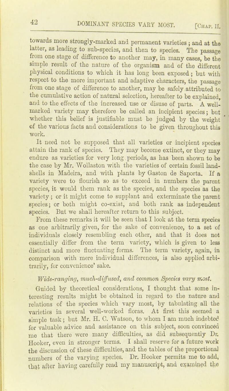 [Chap. II. towards more strongly-marked and permanent varieties ; and at the latter, as leading to sub-species, and then to species. The passage from one stage of difference to another may, in many cases, be the simple result of the nature of the organism and of the different physical conditions to which it has long been exposed; but with respect to the more important and adaptive characters, the passage from one stage of difference to another, may be safely attributed to the cumulative action of natural selection, hereafter to be explained, and to the effects of the increased use or disuse of parts. A well- marked variety may therefore be called an incipient species; but whether this belief is justifiable must be judged by the weight of the various facts and considerations to be given throughout this work. It need not be supposed that all varieties or incipient species attain the rank of species. They may become extinct, or they may endure as varieties for very long periods, as has been shown to be the case by Mr. Wollaston with the varieties of certain fossil land- shells in Madeira, and with plants by Gaston de Saporta. If a variety were to flourish so as to exceed in numbers the parent species, it would them rank as the species, and the species as the variety ; or it might come to supplant and exterminate the parent species; or both might co-exist, and both rank as independent species. But we shall hereafter return to this subject. From these remarks it will be seen that I look at the term species as one arbitrarily given, for the sake of convenience, to a set of individuals closely resembling each other, and that it does not essentially differ from the term variety, which is given to less distinct and more fluctuating forms. The term variety, again, in comparison with mere individual differences, is also applied arbi- trarily, for convenience’ sake. Wide-ranging, much-diffused, and common Species vary most. Guided by theoretical considerations, I thought that some in- teresting results might be obtained in regard to the nature and relations of the species which vary most, by tabulating all the varieties in several well-worked floras. At first this seemed a simple task; but Mr. H. 0. Watson, to whom I am much indebted for valuable advice and assistance on this subject, soon convinced me that there were many difficulties, as did subsequently Dr. Hooker, even in stronger terms. I shall reserve for a future work the discussion of these difficulties, and the tables of the proportional numbers of the varying species. Dr. Hooker permits me to add, thqt after having carefully read my manuscript, and examined tire